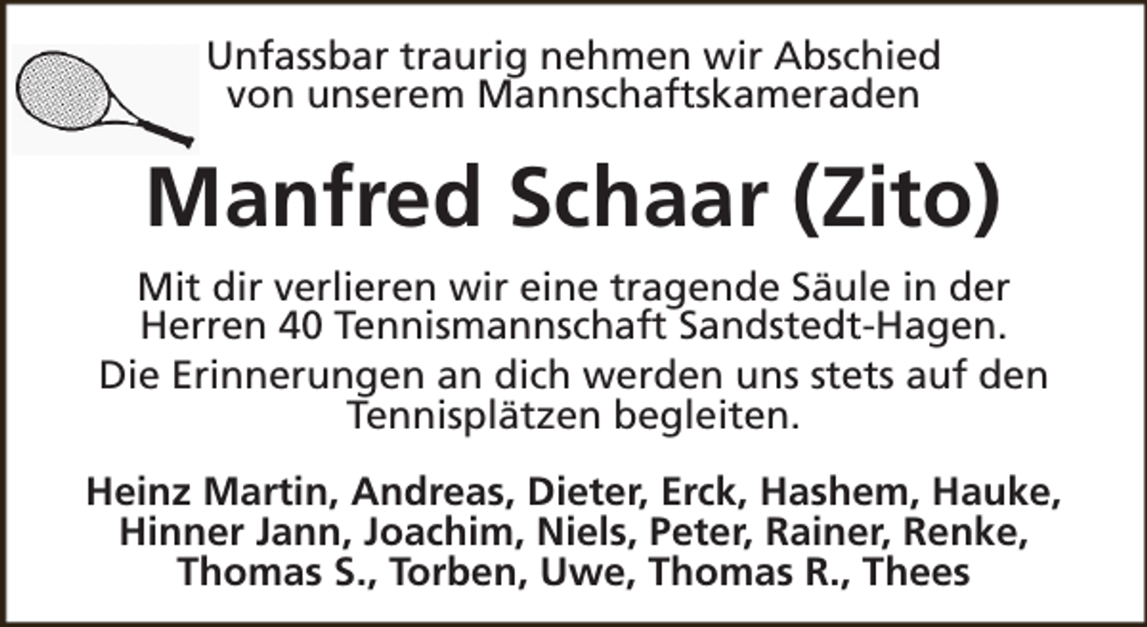 <p>Unfassbar traurig nehmen wir Abschied<br />von unserem Mannschaftskameraden</p><p>Manfred Schaar (Zito)<br />Mit dir verlieren wir eine tragende Säule in der<br />Herren 40 Tennismannschaft Sandstedt-Hagen.<br />Die Erinnerungen an dich werden uns stets auf den<br />Tennisplätzen begleiten.<br />Heinz Martin, Andreas, Dieter, Erck, Hashem, Hauke,<br />Hinner Jann, Joachim, Niels, Peter, Rainer, Renke,<br />Thomas S., Torben, Uwe, Thomas R., Thees</p>