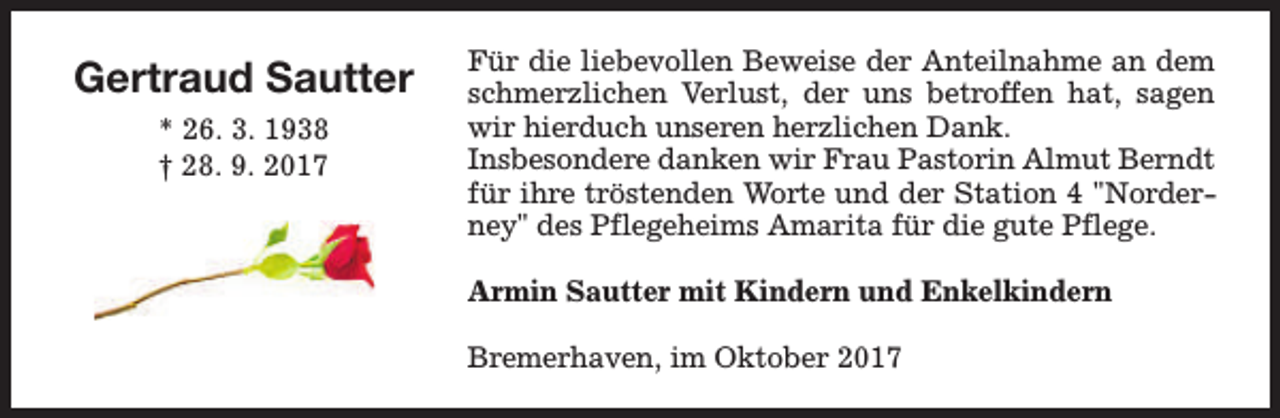 <p>Gertraud Sautter<br />* 26. 3. 1938<br />† 28. 9. 2017</p><p>Für die liebevollen Beweise der Anteilnahme an dem<br />schmerzlichen Verlust, der uns betroffen hat, sagen<br />wir hierduch unseren herzlichen Dank.<br />Insbesondere danken wir Frau Pastorin Almut Berndt<br />für ihre tröstenden Worte und der Station 4 "Norderney" des Pflegeheims Amarita für die gute Pflege.<br />Armin Sautter mit Kindern und Enkelkindern<br />Bremerhaven, im Oktober 2017</p>