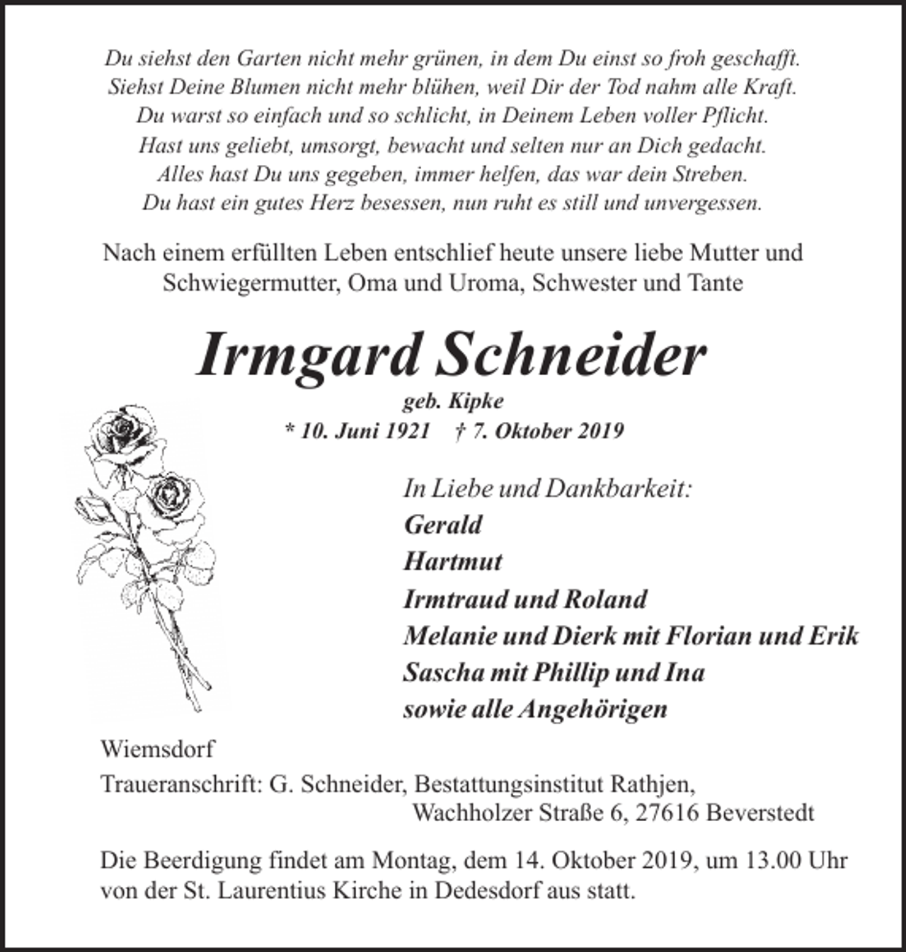 <p>Du siehst den Garten nicht mehr grünen, in dem Du einst so froh geschafft.<br />Siehst Deine Blumen nicht mehr blühen, weil Dir der Tod nahm alle Kraft.<br />Du warst so einfach und so schlicht, in Deinem Leben voller Pflicht.<br />Hast uns geliebt, umsorgt, bewacht und selten nur an Dich gedacht.<br />Alles hast Du uns gegeben, immer helfen, das war dein Streben.<br />Du hast ein gutes Herz besessen, nun ruht es still und unvergessen.</p><p>Nach einem erfüllten Leben entschlief heute unsere liebe Mutter und<br />Schwiegermutter, Oma und Uroma, Schwester und Tante</p><p>Irmgard Schneider<br />geb. Kipke<br />* 10. Juni 1921 † 7. Oktober 2019</p><p>In Liebe und Dankbarkeit:<br />Gerald<br />Hartmut<br />Irmtraud und Roland<br />Melanie und Dierk mit Florian und Erik<br />Sascha mit Phillip und Ina<br />sowie alle Angehörigen<br />Wiemsdorf<br />Traueranschrift: G. Schneider, Bestattungsinstitut Rathjen,<br />Wachholzer Straße 6, 27616 Beverstedt<br />Die Beerdigung findet am Montag, dem 14. Oktober 2019, um 13.00 Uhr<br />von der St. Laurentius Kirche in Dedesdorf aus statt.</p>