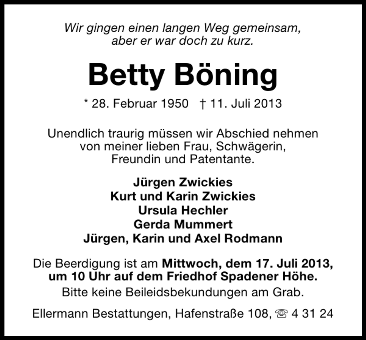 <p>Wir gingen einen langen Weg gemeinsam,<br />aber er war doch zu kurz.</p><p>Betty Böning</p><p>* 28. Februar 1950 † 11. Juli 2013<br />Unendlich traurig müssen wir Abschied nehmen<br />von meiner lieben Frau, Schwägerin,<br />Freundin und Patentante.<br />Jürgen Zwickies<br />Kurt und Karin Zwickies<br />Ursula Hechler<br />Gerda Mummert<br />Jürgen, Karin und Axel Rodmann<br />Die Beerdigung ist am Mittwoch, dem 17. Juli 2013,<br />um 10 Uhr auf dem Friedhof Spadener Höhe.<br />Bitte keine Beileidsbekundungen am Grab.<br />Ellermann Bestattungen, Hafenstraße 108, s 4 31 24</p>