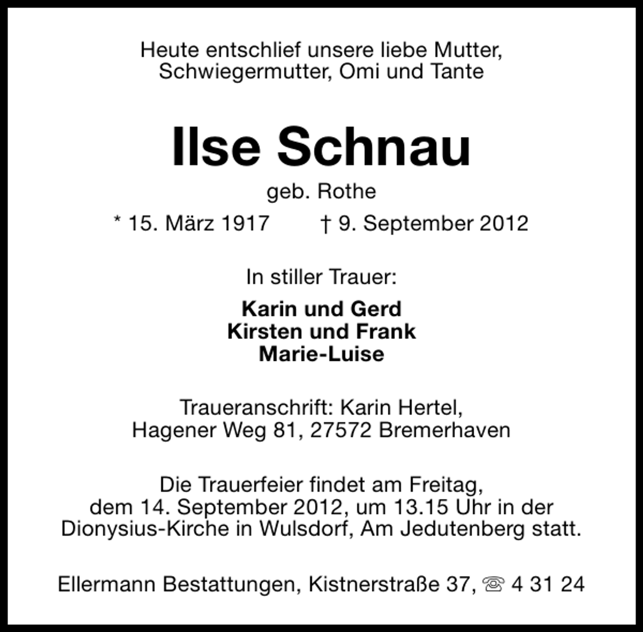 <p>Heute entschlief unsere liebe Mutter,<br />Schwiegermutter, Omi und Tante</p><p>Ilse Schnau</p><p>geb. Rothe<br />* 15. März 1917<br />† 9. September 2012<br />In stiller Trauer:<br />Karin und Gerd<br />Kirsten und Frank<br />Marie-Luise<br />Traueranschrift: Karin Hertel,<br />Hagener Weg 81, 27572 Bremerhaven<br />Die Trauerfeier findet am Freitag,<br />dem 14. September 2012, um 13.15 Uhr in der<br />Dionysius-Kirche in Wulsdorf, Am Jedutenberg statt.<br />Ellermann Bestattungen, Kistnerstraße 37, s 4 31 24</p>