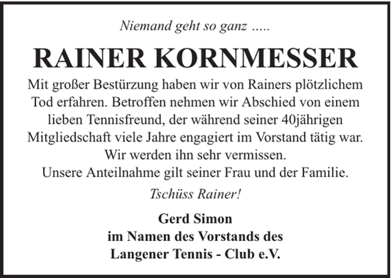 <p>Niemand geht so ganz …..</p><p>RAINER KORNMESSER</p><p>Mit großer Bestürzung haben wir von Rainers plötzlichem<br />Tod erfahren. Betroffen nehmen wir Abschied von einem<br />lieben Tennisfreund, der während seiner 40jährigen<br />Mitgliedschaft viele Jahre engagiert im Vorstand tätig war.<br />Wir werden ihn sehr vermissen.<br />Unsere Anteilnahme gilt seiner Frau und der Familie.<br />Tschüss Rainer!<br />Gerd Simon<br />im Namen des Vorstands des<br />Langener Tennis - Club e.V.</p>