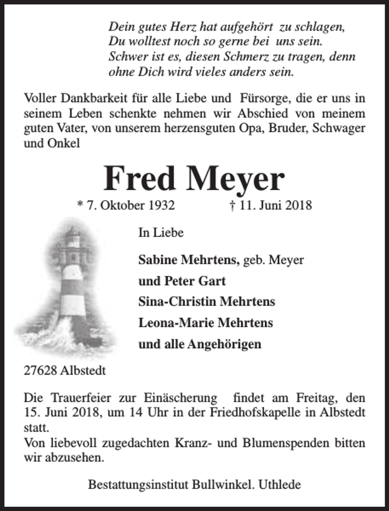 <p>Dein gutes Herz hat aufgehört zu schlagen,<br />Du wolltest noch so gerne bei uns sein.<br />Schwer ist es, diesen Schmerz zu tragen, denn<br />ohne Dich wird vieles anders sein.<br />Voller Dankbarkeit für alle Liebe und Fürsorge, die er uns in<br />seinem Leben schenkte nehmen wir Abschied von meinem<br />guten Vater, von unserem herzensguten Opa, Bruder, Schwager<br />und Onkel</p><p>Fred Meyer</p><p>* 7. Oktober 1932</p><p>† 11. Juni 2018</p><p>In Liebe<br />Sabine Mehrtens, geb. Meyer<br />und Peter Gart<br />Sina-Christin Mehrtens<br />Leona-Marie Mehrtens<br />und alle Angehörigen<br />27628 Albstedt<br />Die Trauerfeier zur Einäscherung findet am Freitag, den<br />15. Juni 2018, um 14 Uhr in der Friedhofskapelle in Albstedt<br />statt.<br />Von liebevoll zugedachten Kranz- und Blumenspenden bitten<br />wir abzusehen.<br />Bestattungsinstitut Bullwinkel. Uthlede</p>