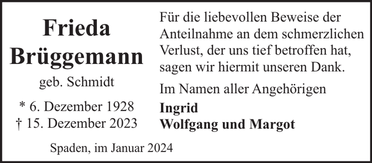 <p>Frieda<br />Brüggemann<br />geb. Schmidt<br />* 6. Dezember 1928<br />† 15. Dezember 2023</p><p>Für die liebevollen Beweise der<br />Anteilnahme an dem schmerzlichen<br />Verlust, der uns tief betroffen hat,<br />sagen wir hiermit unseren Dank.<br />Im Namen aller Angehörigen<br />Ingrid<br />Wolfgang und Margot</p><p>Spaden, im Januar 2024</p>