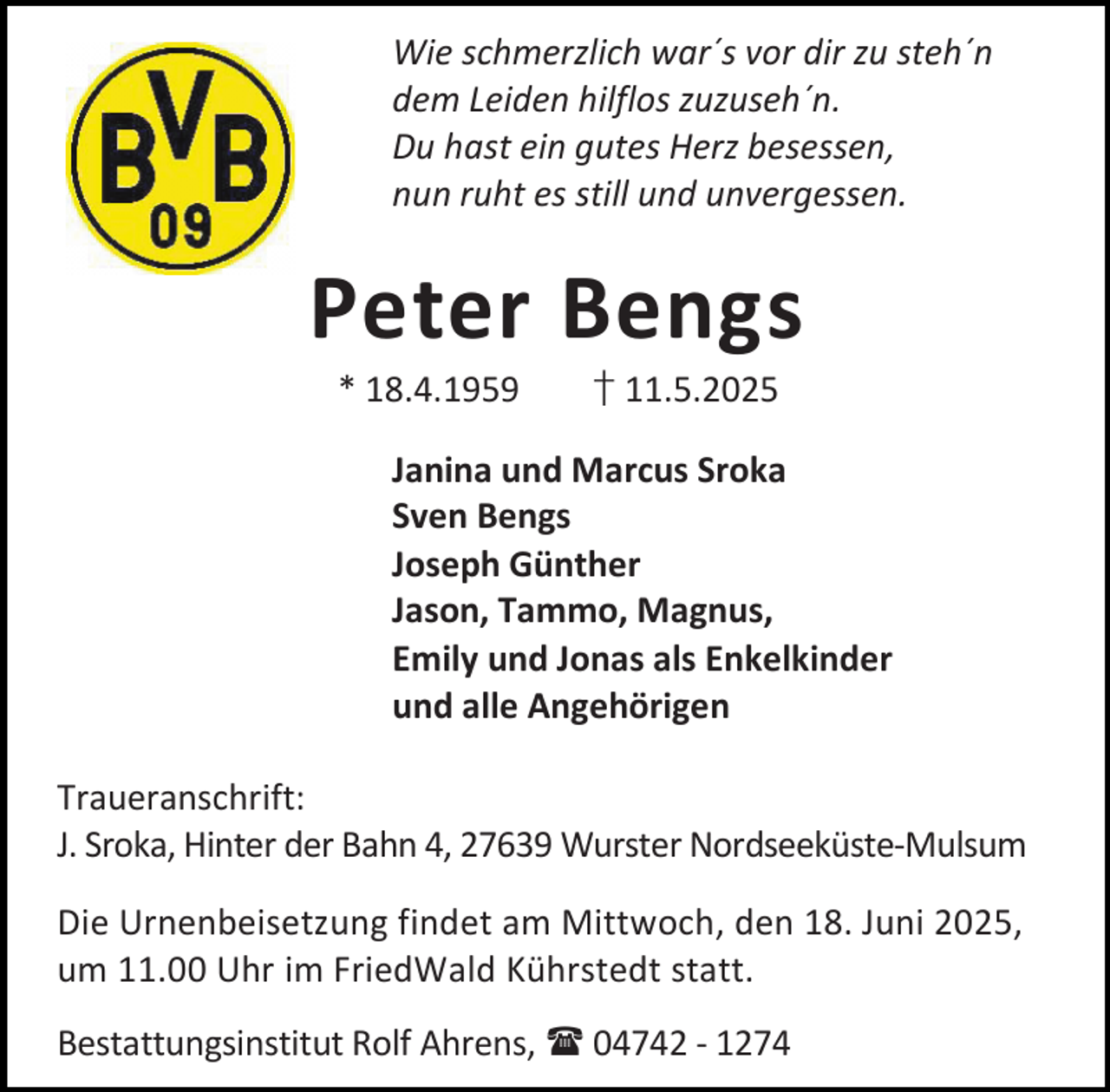 <p>Wie schmerzlich war´s vor dir zu steh´n<br />dem Leiden hilflos zuzuseh´n.<br />Du hast ein gutes Herz besessen,<br />nun ruht es still und unvergessen.</p><p>Peter Bengs<br />* 18.4.1959</p><p>† 11.5.2025</p><p>Janina und Marcus Sroka<br />Sven Bengs<br />Joseph Günther<br />Jason, Tammo, Magnus,<br />Emily und Jonas als Enkelkinder<br />und alle Angehörigen<br />Traueranschrift:<br />J. Sroka, Hinter der Bahn 4, 27639 Wurster Nordseeküste-Mulsum<br />Die Urnenbeisetzung findet am Mittwoch, den 18. Juni 2025,<br />um 11.00 Uhr im FriedWald Kührstedt statt.<br />Bestattungsinstitut Rolf Ahrens,  04742 - 1274</p>