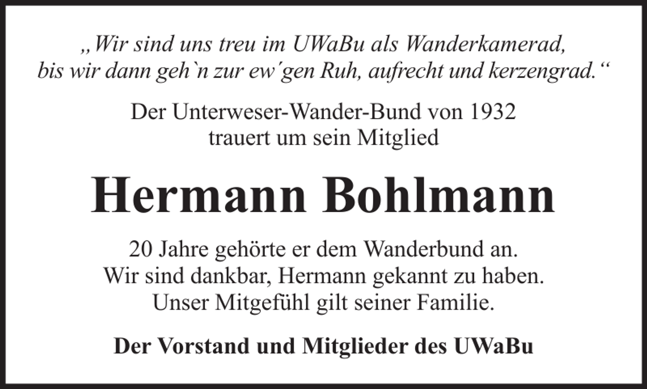<p>„Wir sind uns treu im UWaBu als Wanderkamerad,<br />bis wir dann geh`n zur ew´gen Ruh, aufrecht und kerzengrad.“<br />Der Unterweser-Wander-Bund von 1932<br />trauert um sein Mitglied</p><p>Hermann Bohlmann<br />20 Jahre gehörte er dem Wanderbund an.<br />Wir sind dankbar, Hermann gekannt zu haben.<br />Unser Mitgefühl gilt seiner Familie.<br />Der Vorstand und Mitglieder des UWaBu</p>