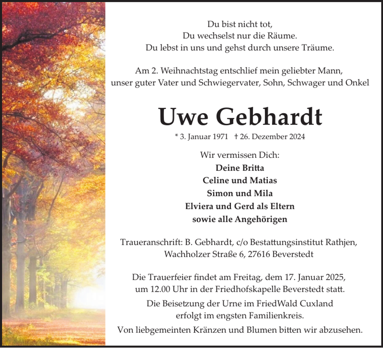 <p>Du bist nicht tot,<br />Du wechselst nur die Räume.<br />Du lebst in uns und gehst durch unsere Träume.<br />Am 2. Weihnachtstag entschlief mein geliebter Mann,<br />unser guter Vater und Schwiegervater, Sohn, Schwager und Onkel</p>
<p>Uwe Gebhardt<br />* 3. Januar 1971 † 26. Dezember 2024</p>
<p>Wir vermissen Dich:<br />Deine Britta<br />Celine und Matias<br />Simon und Mila<br />Elviera und Gerd als Eltern<br />sowie alle Angehörigen<br />Traueranschrift: B. Gebhardt, c/o Bestattungsinstitut Rathjen,<br />Wachholzer Straße 6, 27616 Beverstedt<br />Die Trauerfeier ﬁndet am Freitag, dem 17. Januar 2025,<br />um 12.00 Uhr in der Friedhofskapelle Beverstedt statt.<br />Die Beise:ung der Urne im FriedWald Cuxland<br />erfolgt im engsten Familienkreis.<br />Von liebgemeinten Kränzen und Blumen bitten wir abzusehen.</p>