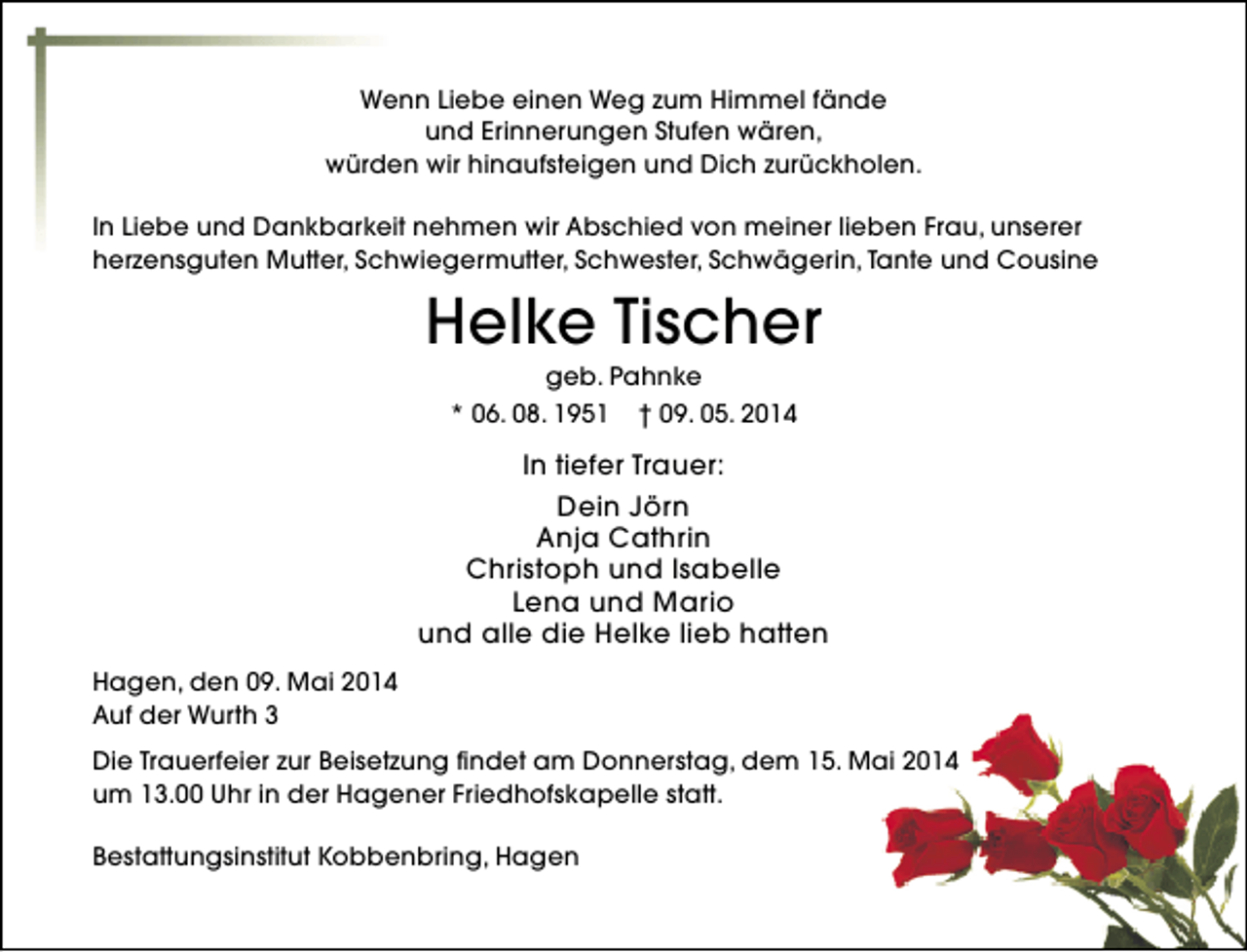 <p>Wenn Liebe einen Weg zum Himmel fände<br />und Erinnerungen Stufen wären,<br />würden wir hinaufsteigen und Dich zurückholen.<br />In Liebe und Dankbarkeit nehmen wir Abschied von meiner lieben Frau, unserer<br />herzensguten Mutter, Schwiegermutter, Schwester, Schwägerin, Tante und Cousine</p><p>Helke Tischer<br />geb. Pahnke</p><p>* 06. 08. 1951</p><p>† 09. 05. 2014</p><p>In tiefer Trauer:<br />Dein Jörn<br />Anja Cathrin<br />Christoph und Isabelle<br />Lena und Mario<br />und alle die Helke lieb hatten<br />Hagen, den 09. Mai 2014<br />Auf der Wurth 3<br />Die Trauerfeier zur Beisetzung findet am Donnerstag, dem 15. Mai 2014<br />um 13.00 Uhr in der Hagener Friedhofskapelle statt.<br />Bestattungsinstitut Kobbenbring, Hagen</p>