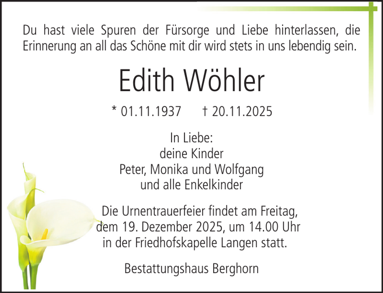 <p>Du hast viele Spuren der Fürsorge und Liebe hinterlassen, die<br />Erinnerung an all das Schöne mit dir wird stets in uns lebendig sein.</p><p>Edith Wöhler<br />* 01.11.1937</p><p>† 20.11.2025</p><p>In Liebe:<br />deine Kinder<br />Peter, Monika und Wolfgang<br />und alle Enkelkinder<br />Die Urnentrauerfeier findet am Freitag,<br />dem 19. Dezember 2025, um 14.00 Uhr<br />in der Friedhofskapelle Langen statt.<br />Bestattungshaus Berghorn</p>