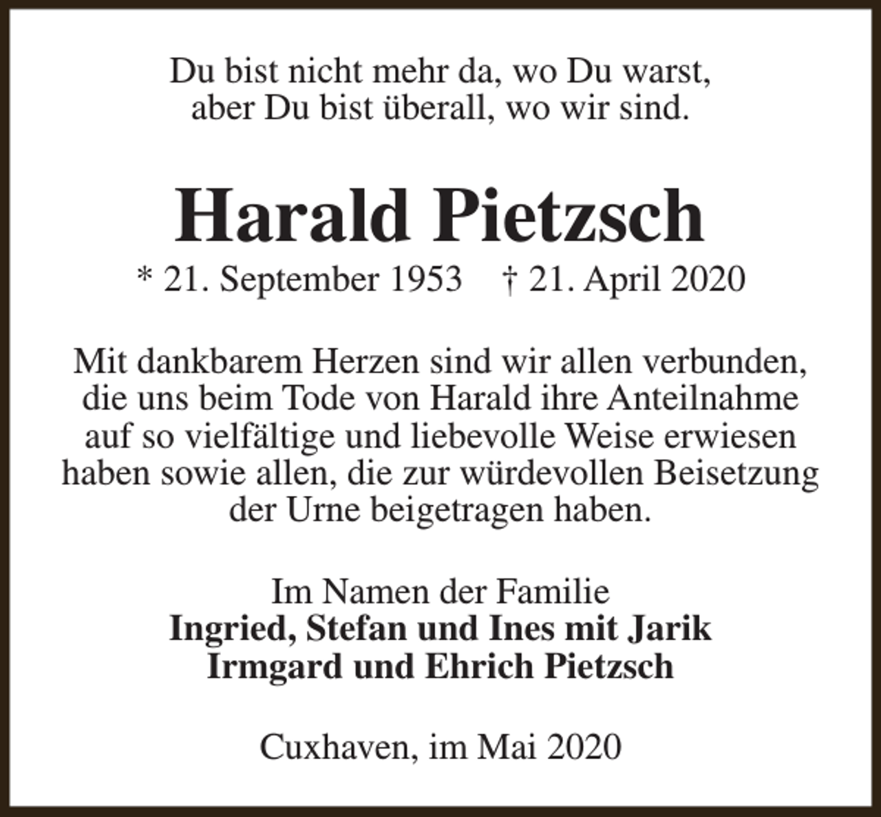 <p>Du bist nicht mehr da, wo Du warst,<br />aber Du bist überall, wo wir sind.</p><p>Harald Pietzsch</p><p>* 21. September 1953</p><p>† 21. April 2020</p><p>Mit dankbarem Herzen sind wir allen verbunden,<br />die uns beim Tode von Harald ihre Anteilnahme<br />auf so vielfältige und liebevolle Weise erwiesen<br />haben sowie allen, die zur würdevollen Beisetzung<br />der Urne beigetragen haben.<br />Im Namen der Familie<br />Ingried, Stefan und Ines mit Jarik<br />Irmgard und Ehrich Pietzsch<br />Cuxhaven, im Mai 2020</p>