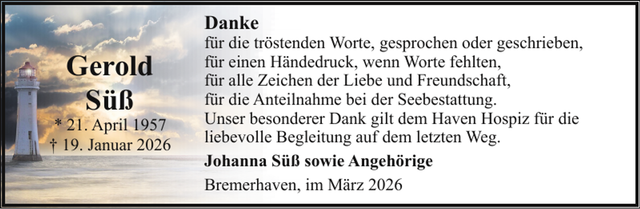 <p>Danke</p><p>Gerold<br />Süß</p><p>* 21. April 1957<br />† 19. Januar 2026</p><p>für die tröstenden Worte, gesprochen oder geschrieben,<br />für einen Händedruck, wenn Worte fehlten,<br />für alle Zeichen der Liebe und Freundschaft,<br />für die Anteilnahme bei der Seebestattung.<br />Unser besonderer Dank gilt dem Haven Hospiz für die<br />liebevolle Begleitung auf dem letzten Weg.<br />Johanna Süß sowie Angehörige<br />Bremerhaven, im März 2026</p>