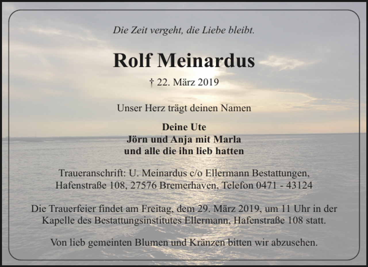 <p>Die Zeit vergeht, die Liebe bleibt.</p>
<p>Rolf Meinardus<br />† 22. März 2019<br />Unser Herz trägt deinen Namen<br />Deine Ute<br />Jörn und Anja mit Marla<br />und alle die ihn lieb hatten<br />Traueranschrift: U. Meinardus c/o Ellermann Bestattungen,<br />Hafenstraße 108, 27576 Bremerhaven, Telefon 0471 - 43124<br />Die Trauerfeier findet am Freitag, dem 29. März 2019, um 11 Uhr in der<br />Kapelle des Bestattungsinstitutes Ellermann, Hafenstraße 108 statt.<br />Von lieb gemeinten Blumen und Kränzen bitten wir abzusehen.</p>