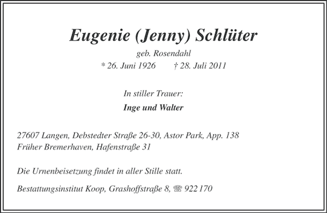 <p>Eugenie (Jenny) Schlüter<br />geb. Rosendahl<br />* 26. Juni 1926<br />† 28. Juli 2011<br />In stiller Trauer:<br />Inge und Walter<br />27607 Langen, Debstedter Straße 26-30, Astor Park, App. 138<br />Früher Bremerhaven, Hafenstraße 31<br />Die Urnenbeisetzung findet in aller Stille statt.<br />Bestattungsinstitut Koop, Grashoffstraße 8, 922 170</p>