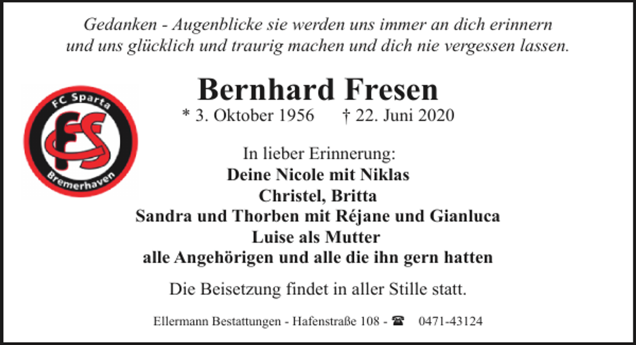 <p>Gedanken - Augenblicke sie werden uns immer an dich erinnern<br />und uns glücklich und traurig machen und dich nie vergessen lassen.</p>
<p>Bernhard Fresen</p>
<p>* 3. Oktober 1956</p>
<p>† 22. Juni 2020</p>
<p>In lieber Erinnerung:<br />Deine Nicole mit Niklas<br />Christel, Britta<br />Sandra und Thorben mit Réjane und Gianluca<br />Luise als Mutter<br />alle Angehörigen und alle die ihn gern hatten<br />Die Beisetzung findet in aller Stille statt.<br />Ellermann Bestattungen - Hafenstraße 108 - (</p>
<p>0471-43124</p>