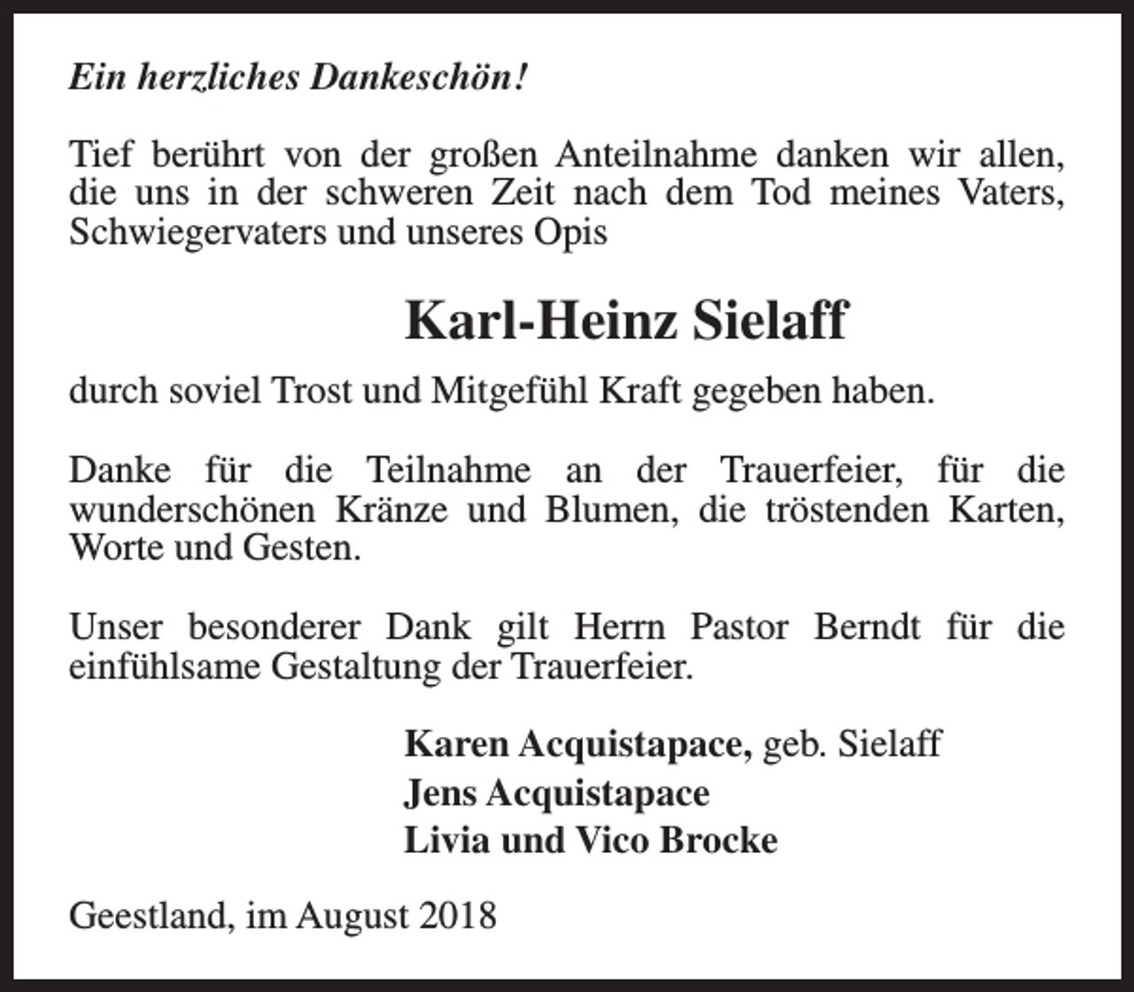 <p>Ein herzliches Dankeschön!<br />Tief berührt von der großen Anteilnahme danken wir allen,<br />die uns in der schweren Zeit nach dem Tod meines Vaters,<br />Schwiegervaters und unseres Opis</p><p>Karl-Heinz Sielaff<br />durch soviel Trost und Mitgefühl Kraft gegeben haben.<br />Danke für die Teilnahme an der Trauerfeier, für die<br />wunderschönen Kränze und Blumen, die tröstenden Karten,<br />Worte und Gesten.<br />Unser besonderer Dank gilt Herrn Pastor Berndt für die<br />einfühlsame Gestaltung der Trauerfeier.<br />Karen Acquistapace, geb. Sielaff<br />Jens Acquistapace<br />Livia und Vico Brocke<br />Geestland, im August 2018</p>