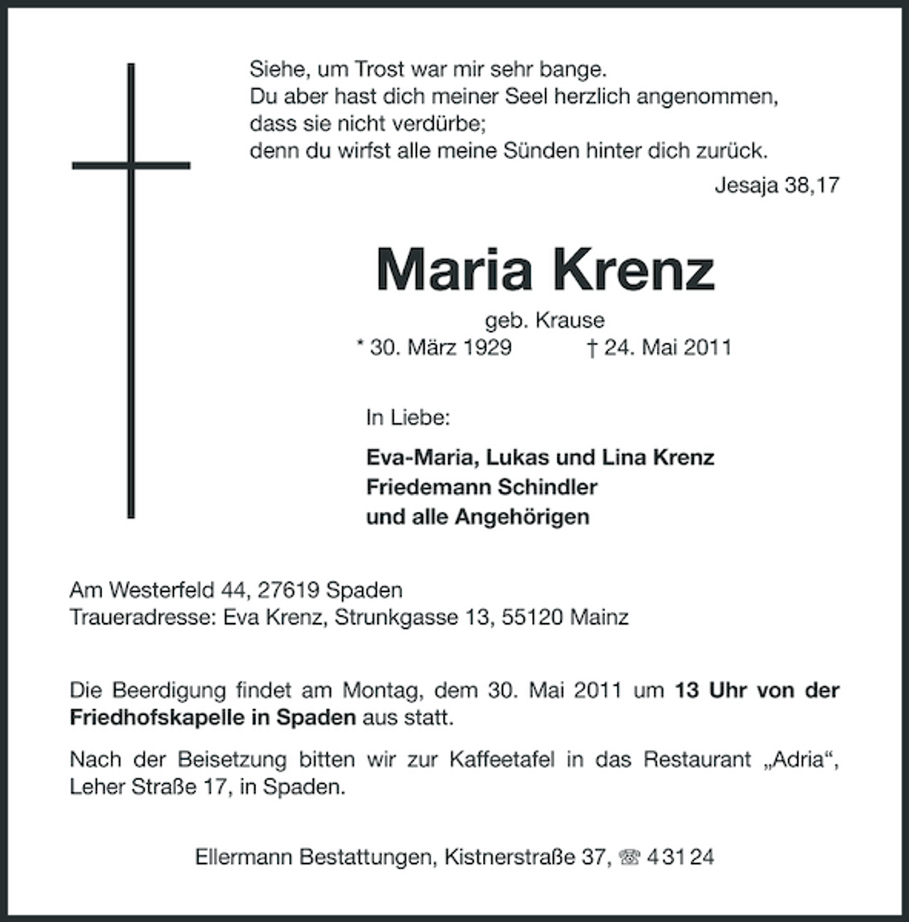 <p>Siehe, um Trost war mir sehr bange. Du aber hast dich meiner Seel herzlich angenommen, dass sie nicht verdürbe; denn du wirfst alle meine Sünden hinter dich zurück. Jesaja 38,17</p><p>Maria Krenz<br />geb. Krause * 30. März 1929 † 24. Mai 2011 In Liebe: Eva-Maria, Lukas und Lina Krenz Friedemann Schindler und alle Angehörigen Am Westerfeld 44, 27619 Spaden Traueradresse: Eva Krenz, Strunkgasse 13, 55120 Mainz Die Beerdigung findet am Montag, dem 30. Mai 2011 um 13 Uhr von der Friedhofskapelle in Spaden aus statt. Nach der Beisetzung bitten wir zur Kaffeetafel in das Restaurant „Adria“, Leher Straße 17, in Spaden. Ellermann Bestattungen, Kistnerstraße 37, 4 31 24</p>