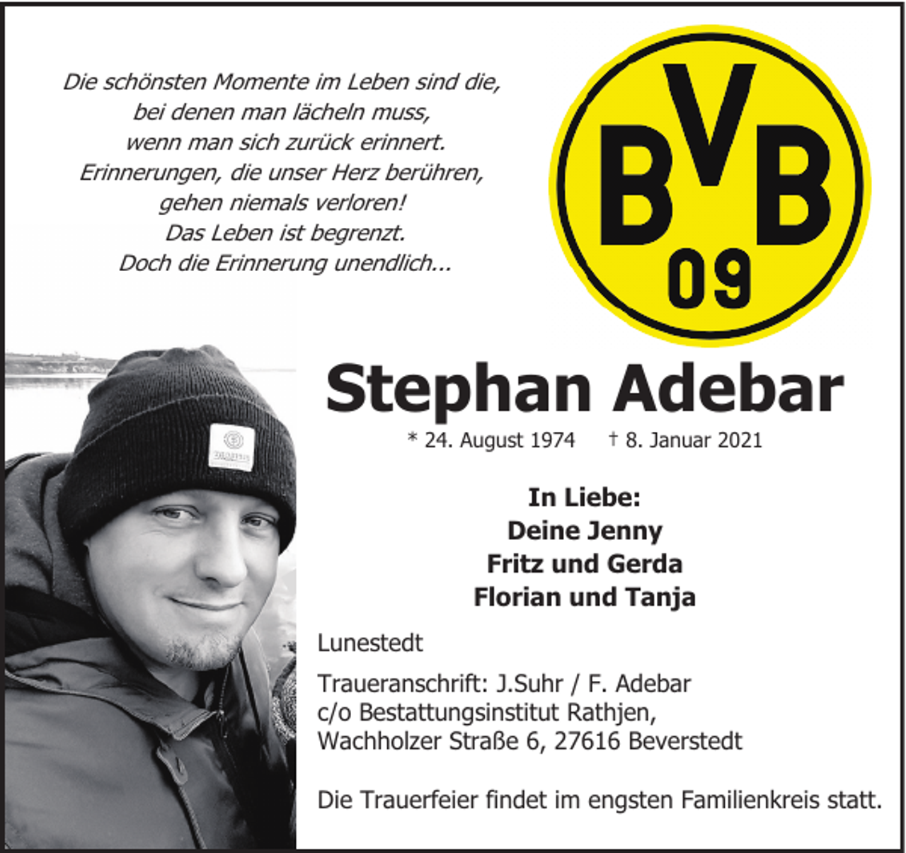 <p>Die schönsten Momente im Leben sind die,<br />bei denen man lächeln muss,<br />wenn man sich zurück erinnert.<br />Erinnerungen, die unser Herz berühren,<br />gehen niemals verloren!<br />Das Leben ist begrenzt.<br />Doch die Erinnerung unendlich...</p><p>Stephan Adebar<br />* 24. August 1974</p><p>† 8. Januar 2021</p><p>In Liebe:<br />Deine Jenny<br />Fritz und Gerda<br />Florian und Tanja<br />Lunestedt<br />Traueranschrift: J.Suhr / F. Adebar<br />c/o Bestattungsinstitut Rathjen,<br />Wachholzer Straße 6, 27616 Beverstedt<br />Die Trauerfeier findet im engsten Familienkreis statt.</p>