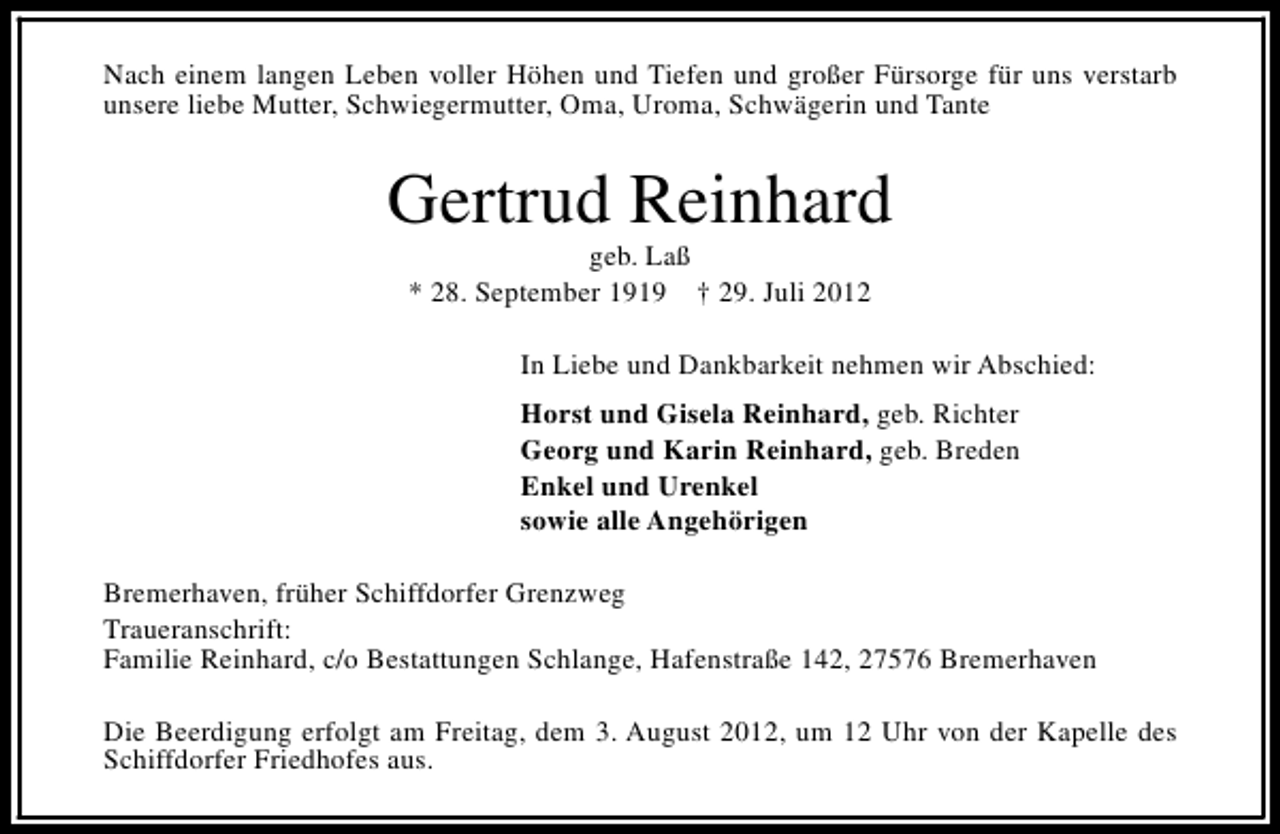 <p>Nach einem langen Leben voller Höhen und Tiefen und großer Fürsorge für uns verstarb<br />unsere liebe Mutter, Schwiegermutter, Oma, Uroma, Schwägerin und Tante</p><p>Gertrud Reinhard<br />geb. Laß<br />* 28. September 1919 † 29. Juli 2012</p><p>In Liebe und Dankbarkeit nehmen wir Abschied:<br />Horst und Gisela Reinhard, geb. Richter<br />Georg und Karin Reinhard, geb. Breden<br />Enkel und Urenkel<br />sowie alle Angehörigen<br />Bremerhaven, früher Schiffdorfer Grenzweg<br />Traueranschrift:<br />Familie Reinhard, c/o Bestattungen Schlange, Hafenstraße 142, 27576 Bremerhaven<br />Die Beerdigung erfolgt am Freitag, dem 3. August 2012, um 12 Uhr von der Kapelle des<br />Schiffdorfer Friedhofes aus.</p>