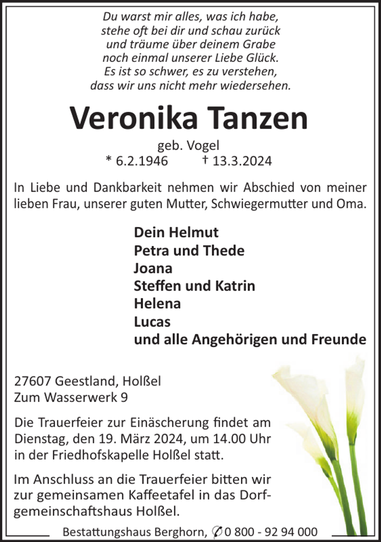 <p>Du warst mir alles, was ich habe,<br />stehe o bei dir und schau zurück<br />und träume über deinem Grabe<br />noch einmal unserer Liebe Glück.<br />Es ist so schwer, es zu verstehen,<br />dass wir uns nicht mehr wiedersehen.</p><p>Veronika Tanzen<br />geb. Vogel<br />* 6.2.1946<br />† 13.3.2024<br />In Liebe und Dankbarkeit nehmen wir Abschied von meiner<br />lieben Frau, unserer guten Mu"er, Schwiegermu"er und Oma.</p><p>Dein Helmut<br />Petra und Thede<br />Joana<br />Steﬀen und Katrin<br />Helena<br />Lucas<br />und alle Angehörigen und Freunde<br />27607 Geestland, Holßel<br />Zum Wasserwerk 9<br />Die Trauerfeier zur Einäscherung ﬁndet am<br />Dienstag, den 19. März 2024, um 14.00 Uhr<br />in der Friedhofskapelle Holßel sta".<br />Im Anschluss an die Trauerfeier bi"en wir<br />zur gemeinsamen Kaﬀeetafel in das Dorfgemeinscha!shaus Holßel.<br />Besta"ungshaus Berghorn, * 0 800 - 92 94 000</p>