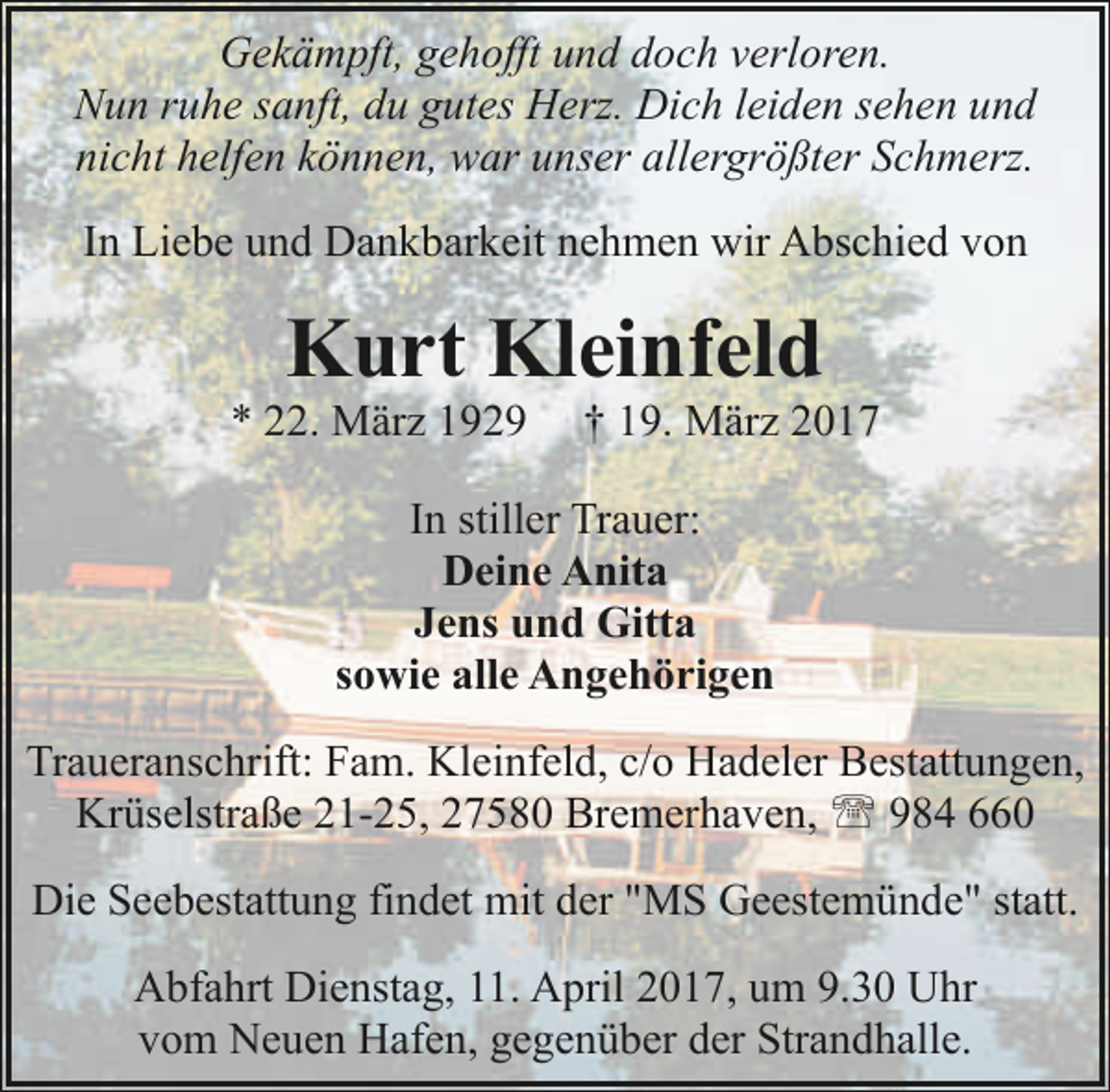 <p>Gekämpft, gehofft und doch verloren.<br />Nun ruhe sanft, du gutes Herz. Dich leiden sehen und<br />nicht helfen können, war unser allergrößter Schmerz.<br />In Liebe und Dankbarkeit nehmen wir Abschied von</p><p>Kurt Kleinfeld</p><p>* 22. März 1929</p><p>† 19. März 2017</p><p>In stiller Trauer:<br />Deine Anita<br />Jens und Gitta<br />sowie alle Angehörigen<br />Traueranschrift: Fam. Kleinfeld, c/o Hadeler Bestattungen,<br />Krüselstraße 21-25, 27580 Bremerhaven, ' 984 660<br />Die Seebestattung findet mit der "MS Geestemünde" statt.<br />Abfahrt Dienstag, 11. April 2017, um 9.30 Uhr<br />vom Neuen Hafen, gegenüber der Strandhalle.</p>
