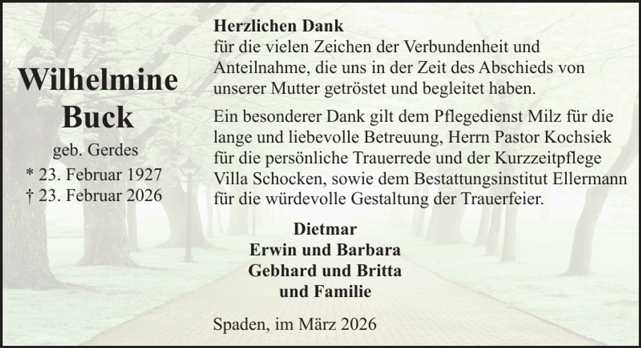 <p>Wilhelmine<br />Buck<br />geb. Gerdes<br />* 23. Februar 1927<br />† 23. Februar 2026</p><p>Herzlichen Dank<br />für die vielen Zeichen der Verbundenheit und<br />Anteilnahme, die uns in der Zeit des Abschieds von<br />unserer Mutter getröstet und begleitet haben.<br />Ein besonderer Dank gilt dem Pflegedienst Milz für die<br />lange und liebevolle Betreuung, Herrn Pastor Kochsiek<br />für die persönliche Trauerrede und der Kurzzeitpflege<br />Villa Schocken, sowie dem Bestattungsinstitut Ellermann<br />für die würdevolle Gestaltung der Trauerfeier.<br />Dietmar<br />Erwin und Barbara<br />Gebhard und Britta<br />und Familie<br />Spaden, im März 2026</p>