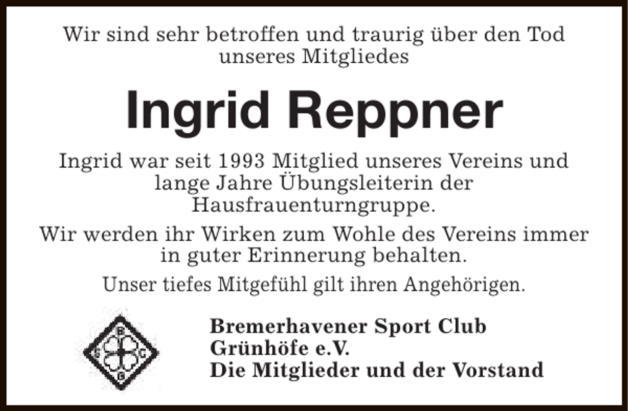 <p>Wir sind sehr betroffen und traurig über den Tod<br />unseres Mitgliedes</p><p>Ingrid Reppner<br />Ingrid war seit 1993 Mitglied unseres Vereins und<br />lange Jahre Übungsleiterin der<br />Hausfrauenturngruppe.<br />Wir werden ihr Wirken zum Wohle des Vereins immer<br />in guter Erinnerung behalten.<br />Unser tiefes Mitgefühl gilt ihren Angehörigen.<br />Bremerhavener Sport Club<br />Grünhöfe e.V.<br />Die Mitglieder und der Vorstand</p>