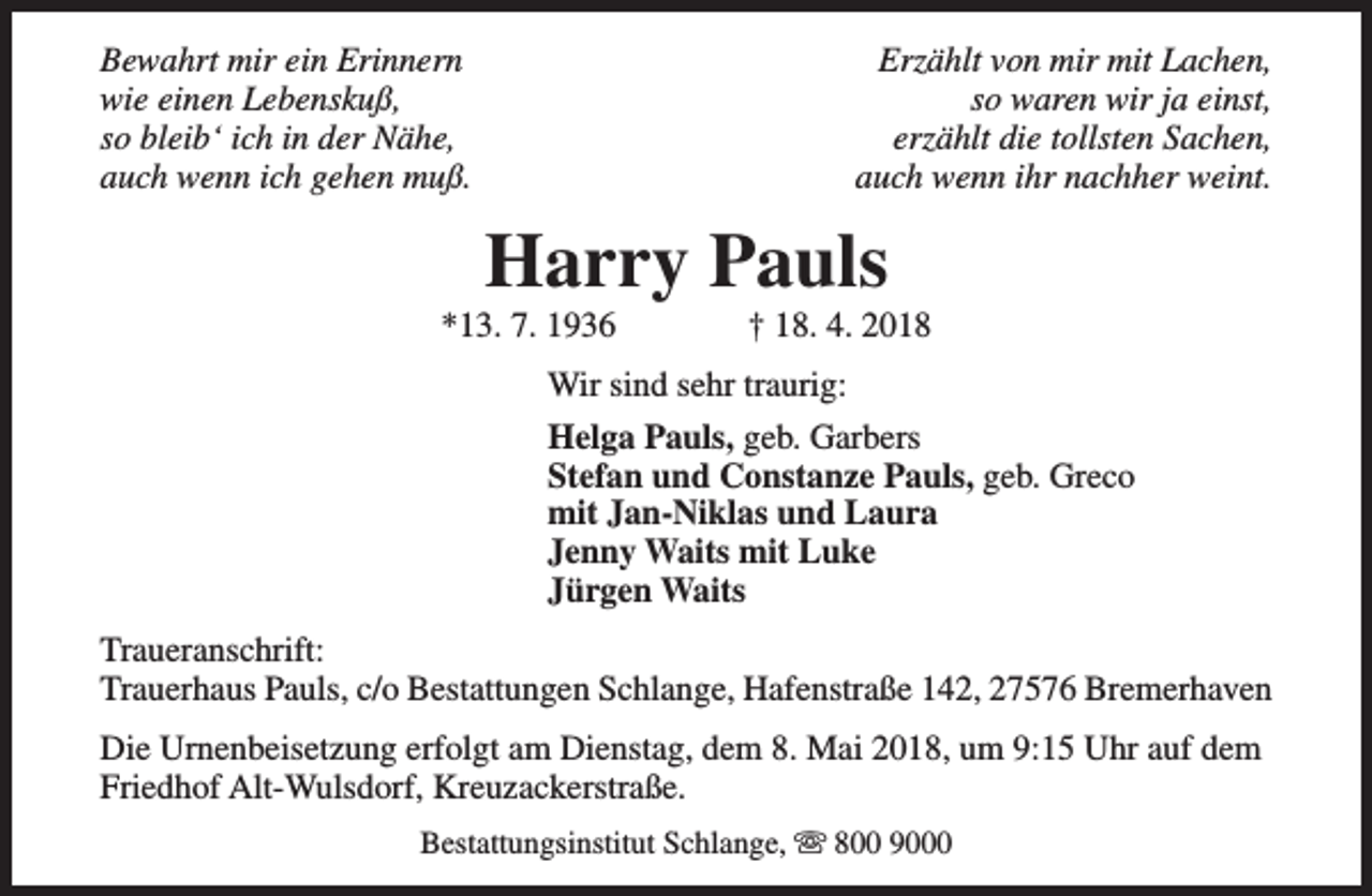 <p>Bewahrt mir ein Erinnern<br />wie einen Lebenskuß,<br />so bleib‘ ich in der Nähe,<br />auch wenn ich gehen muß.</p><p>Erzählt von mir mit Lachen,<br />so waren wir ja einst,<br />erzählt die tollsten Sachen,<br />auch wenn ihr nachher weint.</p><p>Harry Pauls</p><p>*13. 7. 1936</p><p>† 18. 4. 2018</p><p>Wir sind sehr traurig:<br />Helga Pauls, geb. Garbers<br />Stefan und Constanze Pauls, geb. Greco<br />mit Jan-Niklas und Laura<br />Jenny Waits mit Luke<br />Jürgen Waits<br />Traueranschrift:<br />Trauerhaus Pauls, c/o Bestattungen Schlange, Hafenstraße 142, 27576 Bremerhaven<br />Die Urnenbeisetzung erfolgt am Dienstag, dem 8. Mai 2018, um 9:15 Uhr auf dem<br />Friedhof Alt-Wulsdorf, Kreuzackerstraße.<br />Bestattungsinstitut Schlange, s 800 9000</p>