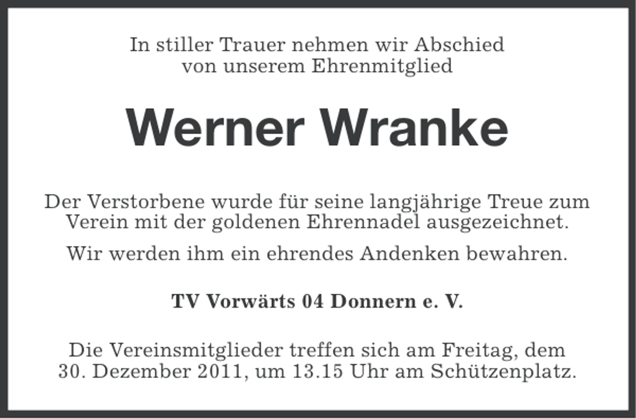 <p>In stiller Trauer nehmen wir Abschied<br />von unserem Ehrenmitglied</p><p>Werner Wranke<br />Der Verstorbene wurde für seine langjährige Treue zum<br />Verein mit der goldenen Ehrennadel ausgezeichnet.<br />Wir werden ihm ein ehrendes Andenken bewahren.<br />TV Vorwärts 04 Donnern e. V.<br />Die Vereinsmitglieder treffen sich am Freitag, dem<br />30. Dezember 2011, um 13.15 Uhr am Schützenplatz.</p>