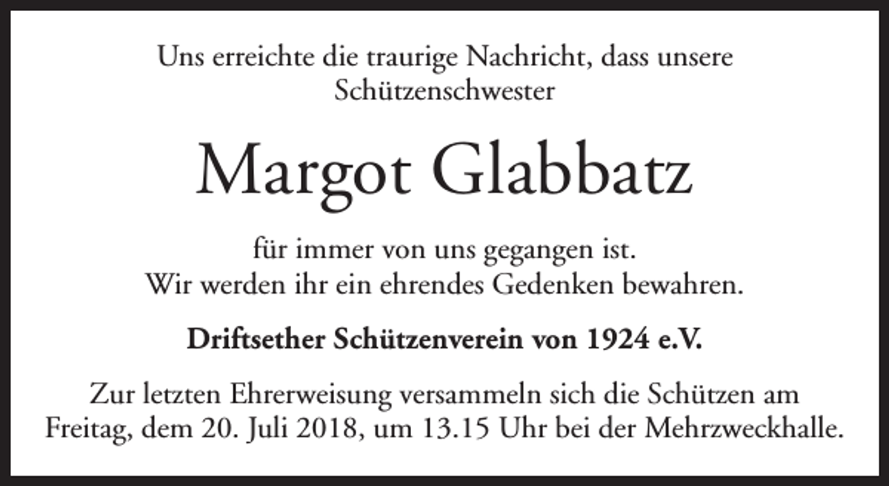 <p>Uns erreichte die traurige Nachricht, dass unsere<br />Schützenschwester</p><p>Margot Glabbatz<br />für immer von uns gegangen ist.<br />Wir werden ihr ein ehrendes Gedenken bewahren.<br />Driftsether Schützenverein von 1924 e.V.<br />Zur letzten Ehrerweisung versammeln sich die Schützen am<br />Freitag, dem 20. Juli 2018, um 13.15 Uhr bei der Mehrzweckhalle.</p>