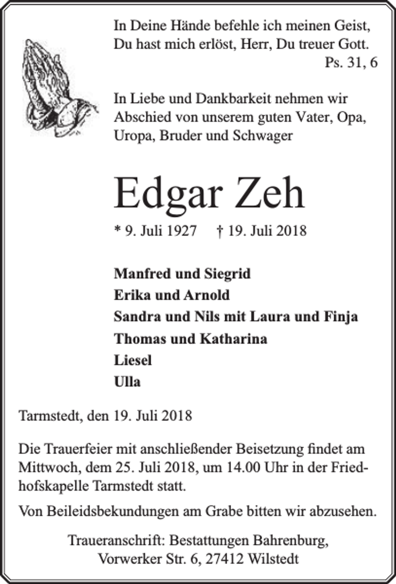 <p>In Deine Hände befehle ich meinen Geist,<br />Du hast mich erlöst, Herr, Du treuer Gott.<br />Ps. 31, 6<br />In Liebe und Dankbarkeit nehmen wir<br />Abschied von unserem guten Vater, Opa,<br />Uropa, Bruder und Schwager</p><p>Edgar Zeh<br />* 9. Juli 1927</p><p>† 19. Juli 2018</p><p>Manfred und Siegrid<br />Erika und Arnold<br />Sandra und Nils mit Laura und Finja<br />Thomas und Katharina<br />Liesel<br />Ulla<br />Tarmstedt, den 19. Juli 2018<br />Die Trauerfeier mit anschließender Beisetzung ﬁndet am<br />Mittwoch, dem 25. Juli 2018, um 14.00 Uhr in der Friedhofskapelle Tarmstedt statt.<br />Von Beileidsbekundungen am Grabe bitten wir abzusehen.<br />Traueranschrift: Bestattungen Bahrenburg,<br />Vorwerker Str. 6, 27412 Wilstedt</p>
