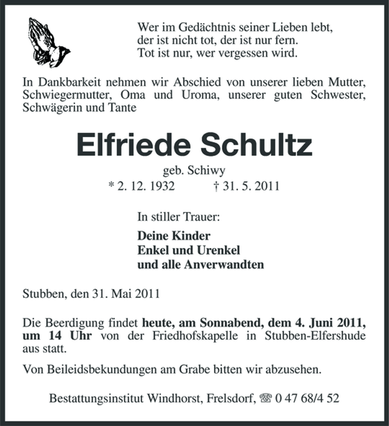 <p>Wer im Gedächtnis seiner Lieben lebt, der ist nicht tot, der ist nur fern. Tot ist nur, wer vergessen wird. In Dankbarkeit nehmen wir Abschied von unserer lieben Mutter, Schwiegermutter, Oma und Uroma, unserer guten Schwester, Schwägerin und Tante</p><p>Elfriede Schultz<br />geb. Schiwy * 2. 12. 1932 † 31. 5. 2011 In stiller Trauer: Deine Kinder Enkel und Urenkel und alle Anverwandten Stubben, den 31. Mai 2011 Die Beerdigung findet heute, am Sonnabend, dem 4. Juni 2011, um 14 Uhr von der Friedhofskapelle in Stubben-Elfershude aus statt. Von Beileidsbekundungen am Grabe bitten wir abzusehen. Bestattungsinstitut Windhorst, Frelsdorf, 0 47 68/4 52</p>
