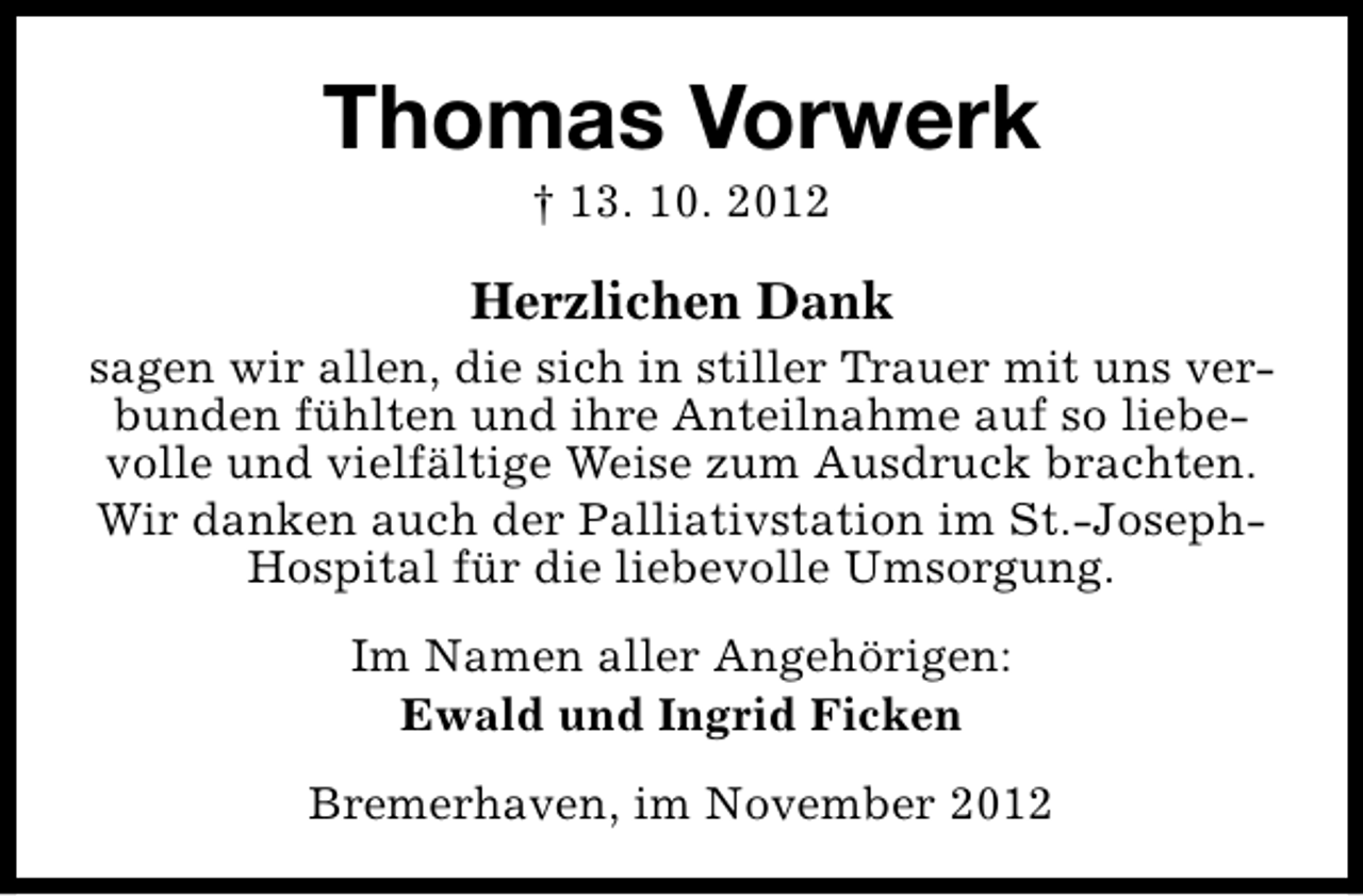 <p>Thomas Vorwerk<br />† 13. 10. 2012</p><p>Herzlichen Dank</p><p>sagen wir allen, die sich in stiller Trauer mit uns verbunden fühlten und ihre Anteilnahme auf so liebevolle und vielfältige Weise zum Ausdruck brachten.<br />Wir danken auch der Palliativstation im St.-JosephHospital für die liebevolle Umsorgung.<br />Im Namen aller Angehörigen:<br />Ewald und Ingrid Ficken<br />Bremerhaven, im November 2012</p>