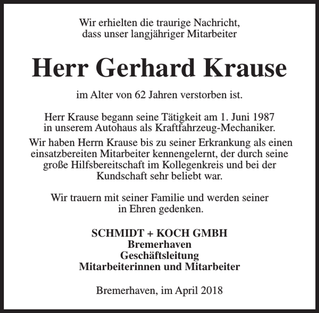 <p>Wir erhielten die traurige Nachricht,<br />dass unser langjähriger Mitarbeiter</p><p>Herr Gerhard Krause<br />im Alter von 62 Jahren verstorben ist.<br />Herr Krause begann seine Tätigkeit am 1. Juni 1987<br />in unserem Autohaus als Kraftfahrzeug-Mechaniker.<br />Wir haben Herrn Krause bis zu seiner Erkrankung als einen<br />einsatzbereiten Mitarbeiter kennengelernt, der durch seine<br />große Hilfsbereitschaft im Kollegenkreis und bei der<br />Kundschaft sehr beliebt war.<br />Wir trauern mit seiner Familie und werden seiner<br />in Ehren gedenken.<br />SCHMIDT + KOCH GMBH<br />Bremerhaven<br />Geschäftsleitung<br />Mitarbeiterinnen und Mitarbeiter<br />Bremerhaven, im April 2018</p>