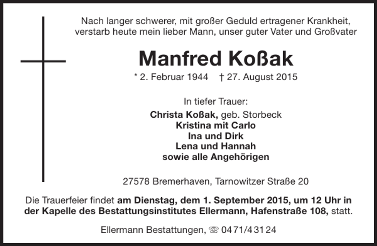 <p>Nach langer schwerer, mit großer Geduld ertragener Krankheit,<br />verstarb heute mein lieber Mann, unser guter Vater und Großvater</p><p>Manfred Koßak</p><p>* 2. Februar 1944</p><p>† 27. August 2015</p><p>In tiefer Trauer:<br />Christa Koßak, geb. Storbeck<br />Kristina mit Carlo<br />Ina und Dirk<br />Lena und Hannah<br />sowie alle Angehörigen<br />27578 Bremerhaven, Tarnowitzer Straße 20<br />Die Trauerfeier findet am Dienstag, dem 1. September 2015, um 12 Uhr in<br />der Kapelle des Bestattungsinstitutes Ellermann, Hafenstraße 108, statt.<br />Ellermann Bestattungen,  04 71/4 31 24</p>