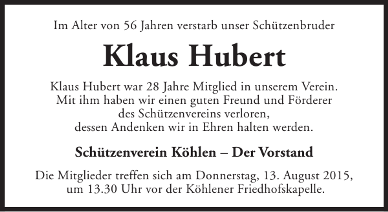 <p>Im Alter von 56 Jahren verstarb unser Schützenbruder</p><p>Klaus Hubert<br />Klaus Hubert war 28 Jahre Mitglied in unserem Verein.<br />Mit ihm haben wir einen guten Freund und Förderer<br />des Schützenvereins verloren,<br />dessen Andenken wir in Ehren halten werden.</p><p>Schützenverein Köhlen – Der Vorstand<br />Die Mitglieder treffen sich am Donnerstag, 13. August 2015,<br />um 13.30 Uhr vor der Köhlener Friedhofskapelle.</p>