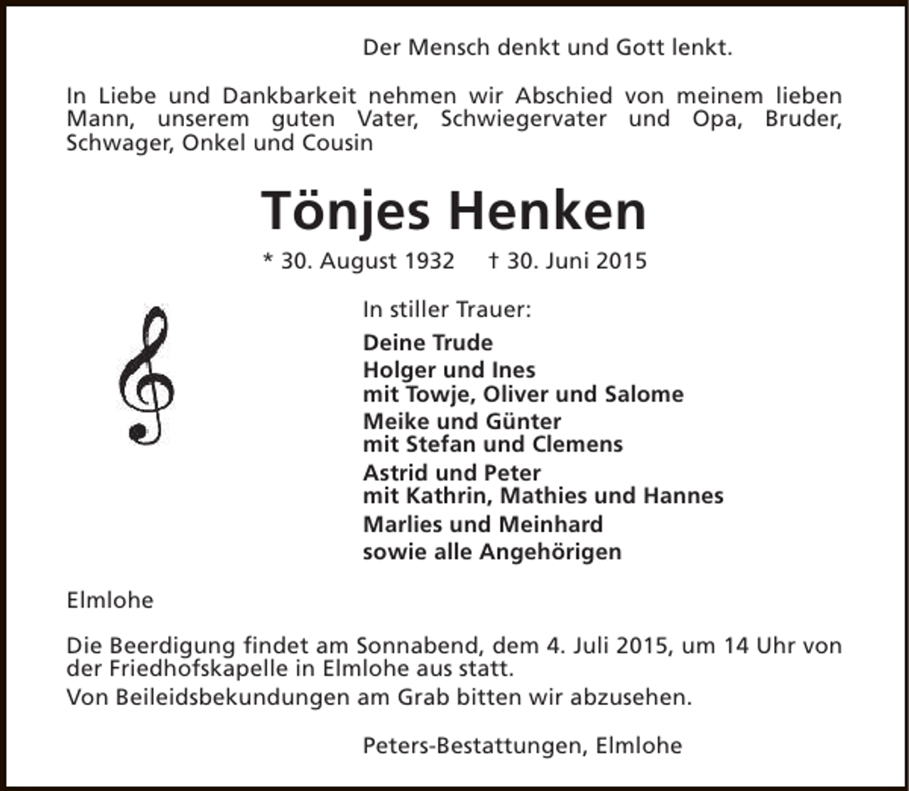 <p>Der Mensch denkt und Gott lenkt.<br />In Liebe und Dankbarkeit nehmen wir Abschied von meinem lieben<br />Mann, unserem guten Vater, Schwiegervater und Opa, Bruder,<br />Schwager, Onkel und Cousin</p><p>Tönjes Henken<br />* 30. August 1932</p><p>† 30. Juni 2015</p><p>In stiller Trauer:<br />Deine Trude<br />Holger und Ines<br />mit Towje, Oliver und Salome<br />Meike und Günter<br />mit Stefan und Clemens<br />Astrid und Peter<br />mit Kathrin, Mathies und Hannes<br />Marlies und Meinhard<br />sowie alle Angehörigen<br />Elmlohe<br />Die Beerdigung findet am Sonnabend, dem 4. Juli 2015, um 14 Uhr von<br />der Friedhofskapelle in Elmlohe aus statt.<br />Von Beileidsbekundungen am Grab bitten wir abzusehen.<br />Peters-Bestattungen, Elmlohe</p>