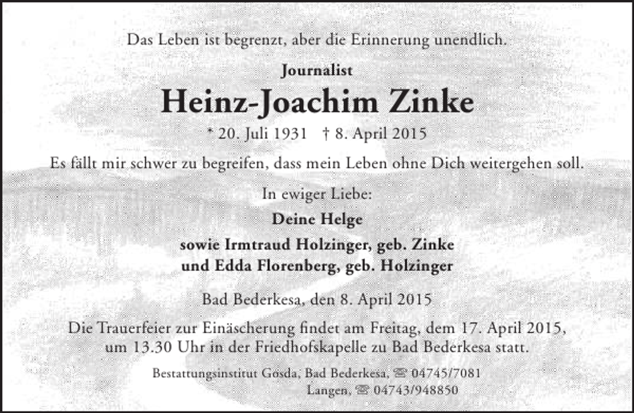 <p>Das Leben ist begrenzt, aber die Erinnerung unendlich.<br />Journalist</p><p>Heinz-Joachim Zinke<br />* 20. Juli 1931 † 8. April 2015</p><p>Es fällt mir schwer zu begreifen, dass mein Leben ohne Dich weitergehen soll.<br />In ewiger Liebe:<br />Deine Helge<br />sowie Irmtraud Holzinger, geb. Zinke<br />und Edda Florenberg, geb. Holzinger<br />Bad Bederkesa, den 8. April 2015<br />Die Trauerfeier zur Einäscherung findet am Freitag, dem 17. April 2015,<br />um 13.30 Uhr in der Friedhofskapelle zu Bad Bederkesa statt.<br />Bestattungsinstitut Gosda, Bad Bederkesa,  04745/7081<br />Langen,  04743/948850</p>