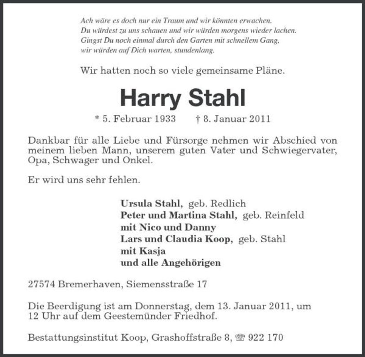 <p>Ach wäre es doch nur ein Traum und wir könnten erwachen.<br />Du würdest zu uns schauen und wir würden morgens wieder lachen.<br />Gingst Du noch einmal durch den Garten mit schnellem Gang,<br />wir würden auf Dich warten, stundenlang.<br />Wir hatten noch so viele gemeinsame Pläne.<br />Harry Stahl<br />* 5. Februar 1933 † 8. Januar 2011<br />Dankbar für alle Liebe und Fürsorge nehmen wir Abschied von meinem lieben Mann, unserem guten Vater und Schwiegervater, Opa, Schwager und Onkel.</p><p>Er wird uns sehr fehlen.<br />Ursula Stahl, geb. Redlich<br />Peter und Martina Stahl, geb. Reinfeld<br />mit Nico und Danny<br />Lars und Claudia Koop, geb. Stahl<br />mit Kasja<br />und alle Angehörigen<br />27574 Bremerhaven, Siemensstraße 17<br />Die Beerdigung ist am Donnerstag, dem 13. Januar 2011, um<br />12 Uhr auf dem Geestemünder Friedhof.<br />Bestattungsinstitut Koop, Grashoffstraße 8, T 922 170</p>