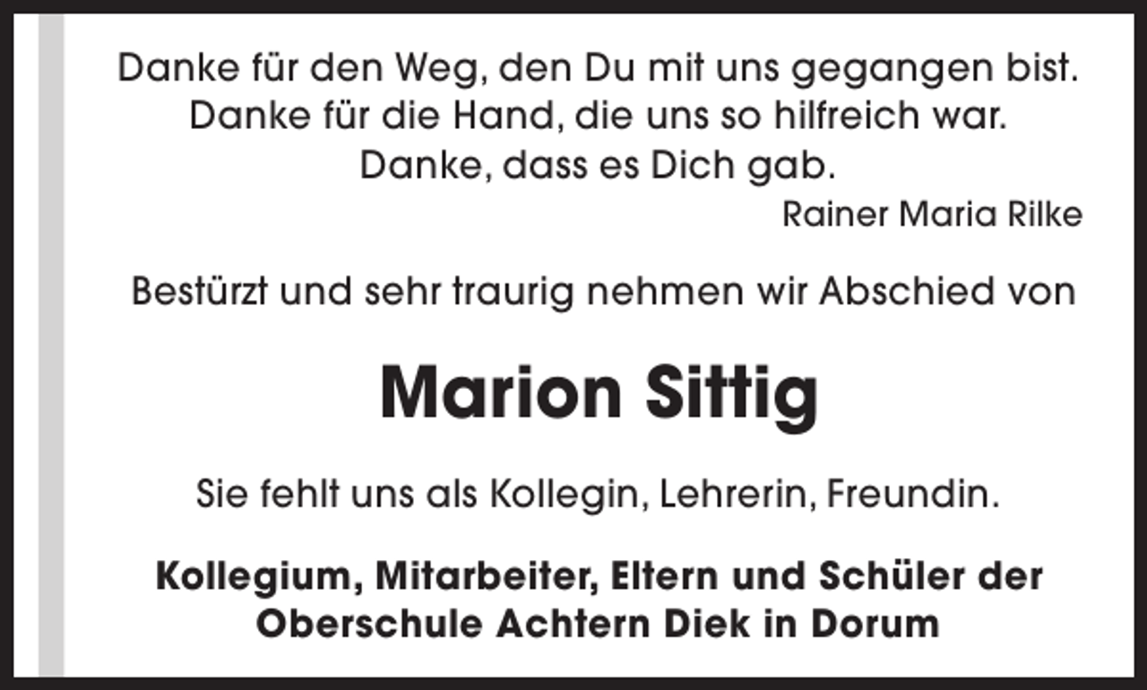 <p>Danke für den Weg, den Du mit uns gegangen bist.<br />Danke für die Hand, die uns so hilfreich war.<br />Danke, dass es Dich gab.<br />Rainer Maria Rilke</p><p>Bestürzt und sehr traurig nehmen wir Abschied von</p><p>Marion Sittig<br />Sie fehlt uns als Kollegin, Lehrerin, Freundin.<br />Kollegium, Mitarbeiter, Eltern und Schüler der<br />Oberschule Achtern Diek in Dorum</p>
