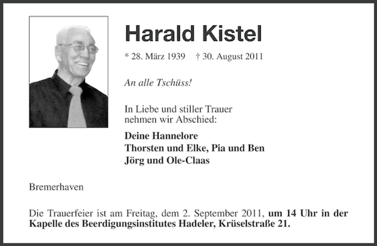 <p>Harald Kistel<br />* 28. März 1939</p><p>† 30. August 2011</p><p>An alle Tschüss!<br />In Liebe und stiller Trauer<br />nehmen wir Abschied:<br />Deine Hannelore<br />Thorsten und Elke, Pia und Ben<br />Jörg und Ole-Claas<br />Bremerhaven<br />Die Trauerfeier ist am Freitag, dem 2. September 2011, um 14 Uhr in der<br />Kapelle des Beerdigungsinstitutes Hadeler, Krüselstraße 21.</p>