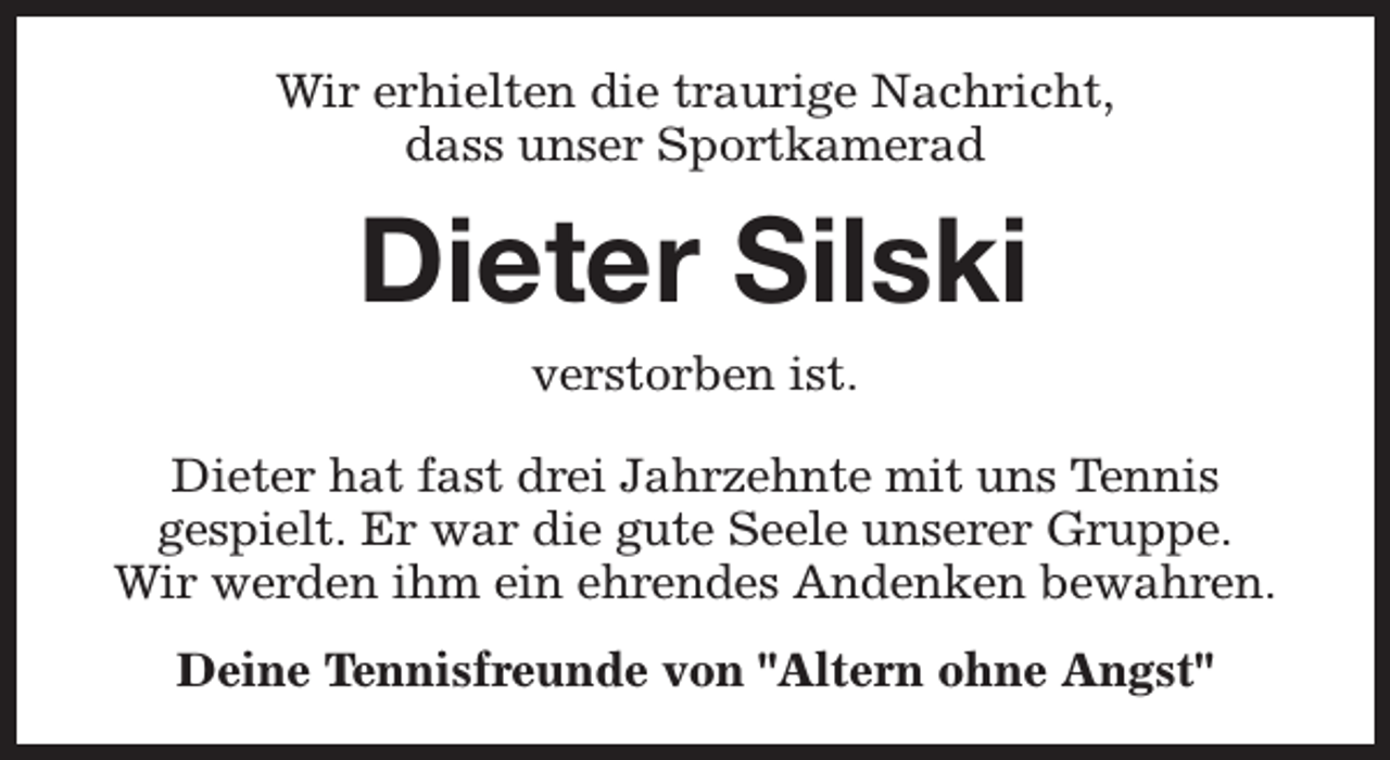 <p>Wir erhielten die traurige Nachricht,<br />dass unser Sportkamerad</p><p>Dieter Silski<br />verstorben ist.</p><p>Dieter hat fast drei Jahrzehnte mit uns Tennis<br />gespielt. Er war die gute Seele unserer Gruppe.<br />Wir werden ihm ein ehrendes Andenken bewahren.<br />Deine Tennisfreunde von "Altern ohne Angst"</p>