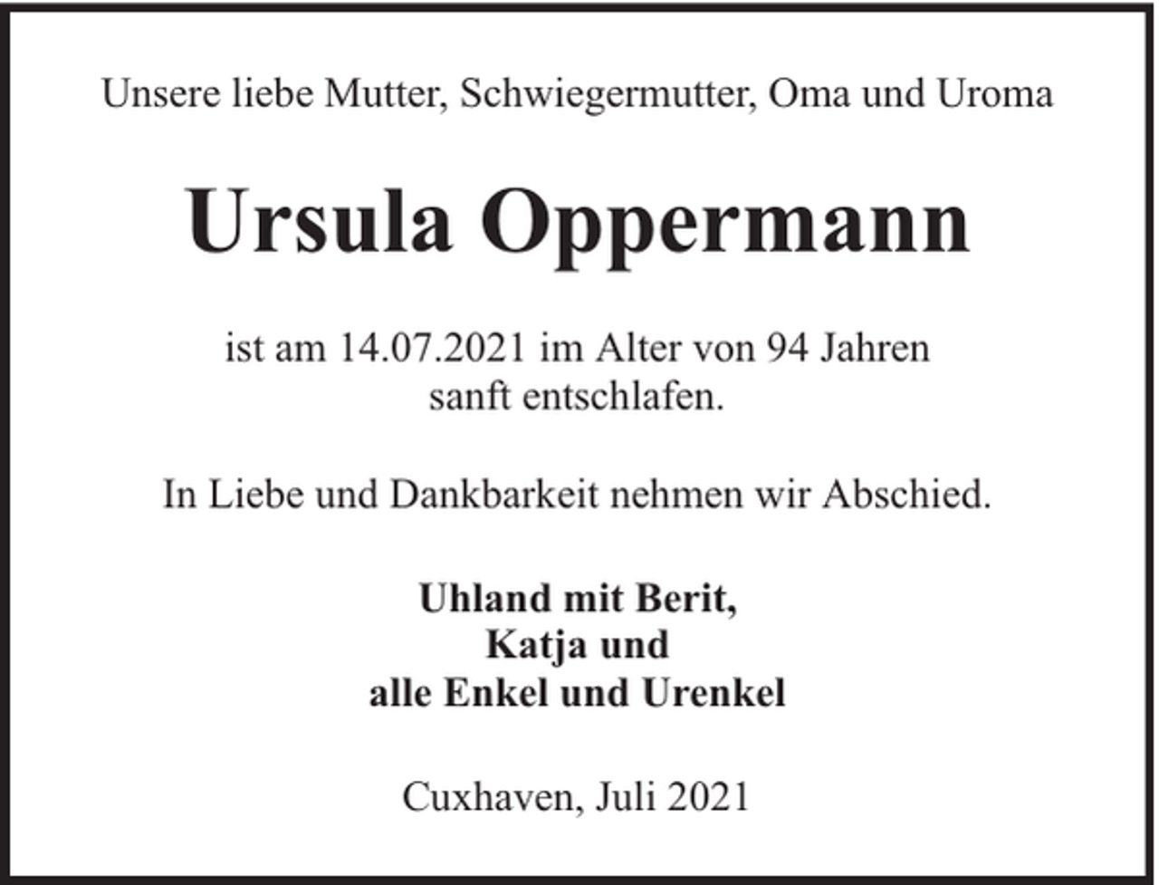 <p>Unsere liebe Mutter, Schwiegermutter, Oma und Uroma</p><p>Ursula Oppermann<br />ist am 14.07.2021 im Alter von 94 Jahren<br />sanft entschlafen.<br />In Liebe und Dankbarkeit nehmen wir Abschied.<br />Uhland mit Berit,<br />Katja und<br />alle Enkel und Urenkel<br />Cuxhaven, Juli 2021</p>