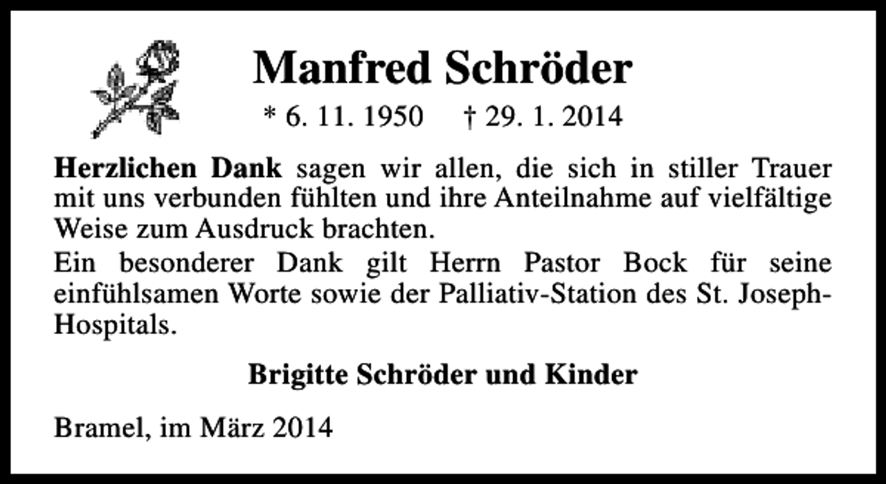 <p>Manfred Schröder<br />* 6. 11. 1950</p><p>† 29. 1. 2014</p><p>Herzlichen Dank sagen wir allen, die sich in stiller Trauer<br />mit uns verbunden fühlten und ihre Anteilnahme auf vielfältige<br />Weise zum Ausdruck brachten.<br />Ein besonderer Dank gilt Herrn Pastor Bock für seine<br />einfühlsamen Worte sowie der Palliativ-Station des St. JosephHospitals.<br />Brigitte Schröder und Kinder<br />Bramel, im März 2014</p>