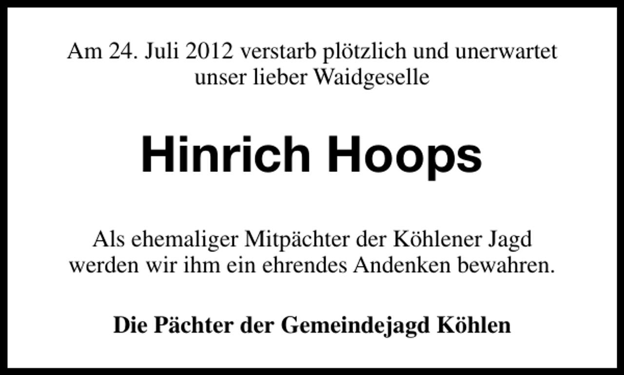 <p>Am 24. Juli 2012 verstarb plötzlich und unerwartet<br />unser lieber Waidgeselle</p><p>Hinrich Hoops<br />Als ehemaliger Mitpächter der Köhlener Jagd<br />werden wir ihm ein ehrendes Andenken bewahren.<br />Die Pächter der Gemeindejagd Köhlen</p>