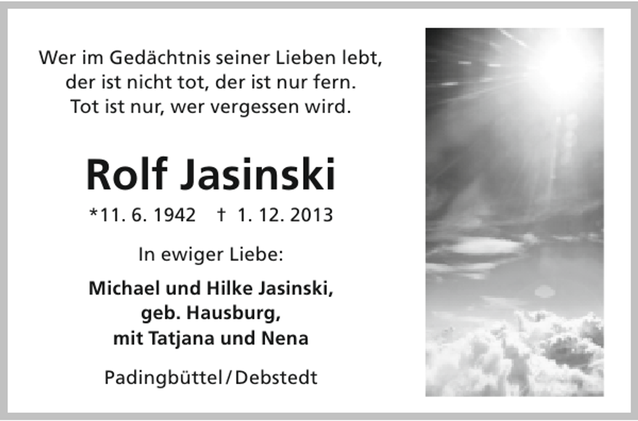 <p>Wer im Gedächtnis seiner Lieben lebt,<br />der ist nicht tot, der ist nur fern.<br />Tot ist nur, wer vergessen wird.</p><p>Rolf Jasinski<br />*11. 6. 1942 † 1. 12. 2013<br />In ewiger Liebe:<br />Michael und Hilke Jasinski,<br />geb. Hausburg,<br />mit Tatjana und Nena<br />Padingbüttel / Debstedt</p>