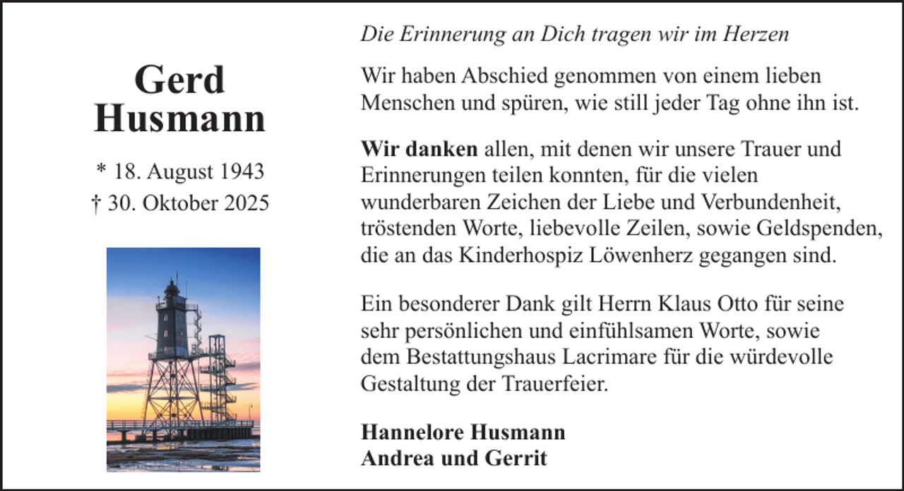 <p>Die Erinnerung an Dich tragen wir im Herzen</p><p>Gerd<br />Husmann<br />* 18. August 1943<br />† 30. Oktober 2025</p><p>Wir haben Abschied genommen von einem lieben<br />Menschen und spüren, wie still jeder Tag ohne ihn ist.<br />Wir danken allen, mit denen wir unsere Trauer und<br />Erinnerungen teilen konnten, für die vielen<br />wunderbaren Zeichen der Liebe und Verbundenheit,<br />tröstenden Worte, liebevolle Zeilen, sowie Geldspenden,<br />die an das Kinderhospiz Löwenherz gegangen sind.<br />Ein besonderer Dank gilt Herrn Klaus Otto für seine<br />sehr persönlichen und einfühlsamen Worte, sowie<br />dem Bestattungshaus Lacrimare für die würdevolle<br />Gestaltung der Trauerfeier.<br />Hannelore Husmann<br />Andrea und Gerrit</p>