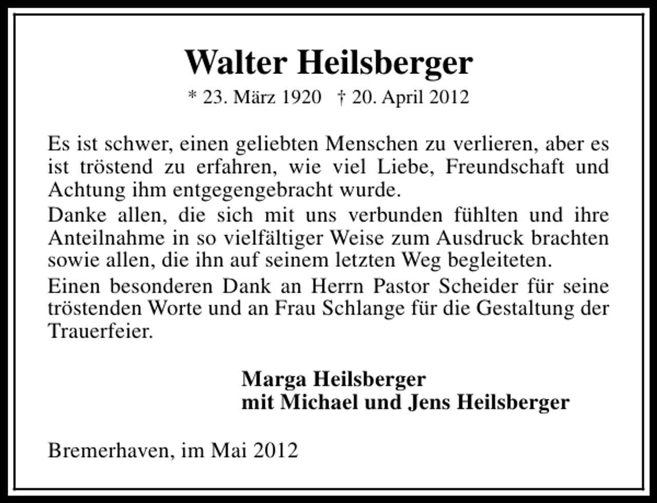 <p>Walter Heilsberger<br />* 23. März 1920 † 20. April 2012</p><p>Es ist schwer, einen geliebten Menschen zu verlieren, aber es<br />ist tröstend zu erfahren, wie viel Liebe, Freundschaft und<br />Achtung ihm entgegengebracht wurde.<br />Danke allen, die sich mit uns verbunden fühlten und ihre<br />Anteilnahme in so vielfältiger Weise zum Ausdruck brachten<br />sowie allen, die ihn auf seinem letzten Weg begleiteten.<br />Einen besonderen Dank an Herrn Pastor Scheider für seine<br />tröstenden Worte und an Frau Schlange für die Gestaltung der<br />Trauerfeier.<br />Marga Heilsberger<br />mit Michael und Jens Heilsberger<br />Bremerhaven, im Mai 2012</p>