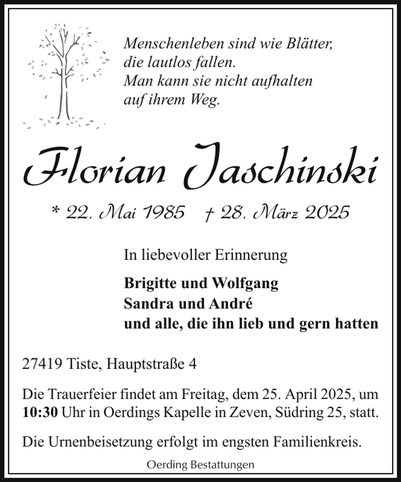 <p>Menschenleben sind wie Blätter,<br />die lautlos fallen.<br />Man kann sie nicht aufhalten<br />auf ihrem Weg.</p><p>Florian Jaschinski<br />* 22. Mai 1985 † 28. März 2025<br />In liebevoller Erinnerung<br />Brigitte und Wolfgang<br />Sandra und André<br />und alle, die ihn lieb und gern hatten<br />27419 Tiste, Hauptstraße 4<br />Die Trauerfeier findet am Freitag, dem 25. April 2025, um<br />10:30 Uhr in Oerdings Kapelle in Zeven, Südring 25, statt.<br />Die Urnenbeisetzung erfolgt im engsten Familienkreis.<br />Oerding Bestattungen</p>