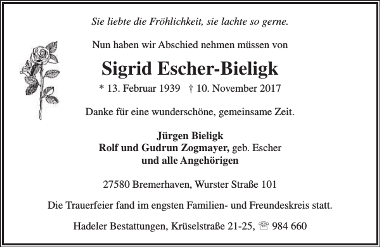 <p>Sie liebte die Fröhlichkeit, sie lachte so gerne.<br />Nun haben wir Abschied nehmen müssen von</p><p>Sigrid Escher-Bieligk</p><p>* 13. Februar 1939 † 10. November 2017<br />Danke für eine wunderschöne, gemeinsame Zeit.<br />Jürgen Bieligk<br />Rolf und Gudrun Zogmayer, geb. Escher<br />und alle Angehörigen<br />27580 Bremerhaven, Wurster Straße 101<br />Die Trauerfeier fand im engsten Familien- und Freundeskreis statt.<br />Hadeler Bestattungen, Krüselstraße 21-25,  984 660</p>
