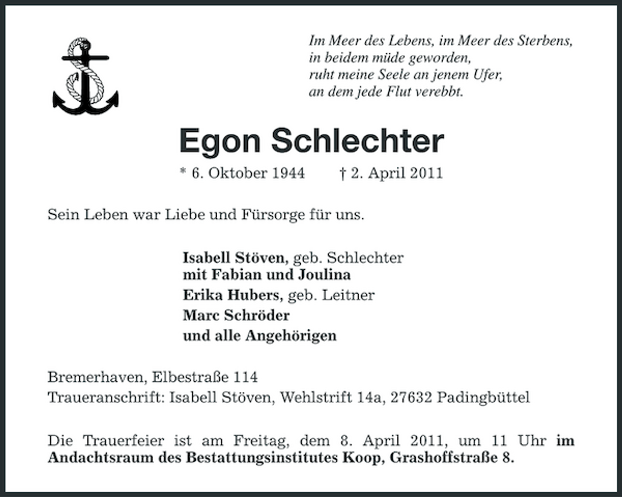 <p>Im Meer des Lebens, im Meer des Sterbens, in beidem müde geworden, ruht meine Seele an jenem Ufer, an dem jede Flut verebbt.</p><p>Egon Schlechter<br />* 6. Oktober 1944 † 2. April 2011 Sein Leben war Liebe und Fürsorge für uns. Isabell Stöven, geb. Schlechter mit Fabian und Joulina Erika Hubers, geb. Leitner Marc Schröder und alle Angehörigen Bremerhaven, Elbestraße 114 Traueranschrift: Isabell Stöven, Wehlstrift 14a, 27632 Padingbüttel Die Trauerfeier ist am Freitag, dem 8. April 2011, um 11 Uhr im Andachtsraum des Bestattungsinstitutes Koop, Grashoffstraße 8.</p>
